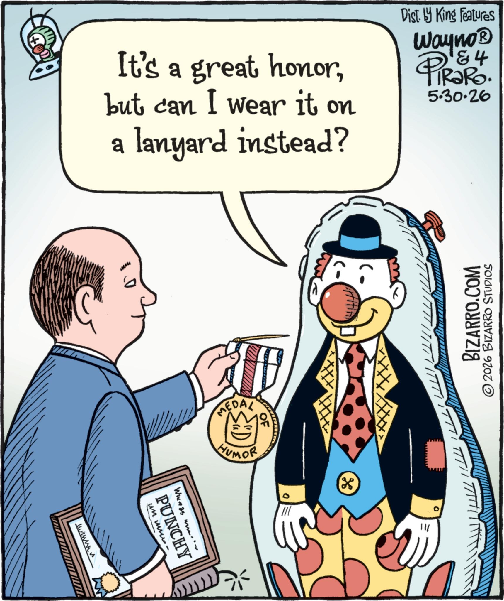 Publication OCR: It's a great honorbut can I wear it on a lanyard instead? Dist. by King Features Wayno? 84 RaRo. 5.30.26 ???? ? OF MEDAL HUMOR un www When as www PUNCHY " BIZARRO.COM ©2026 BIZARRO STUDIOS 111 * It's a great honorbut can I wear it on a lanyard instead ? Dist . by King Features Wayno? 84 RaRo . 5.30.26 ???? ? OF MEDAL HUMOR un www When as www PUNCHY " BIZARRO.COM © 2026 BIZARRO STUDIOS 111 *
