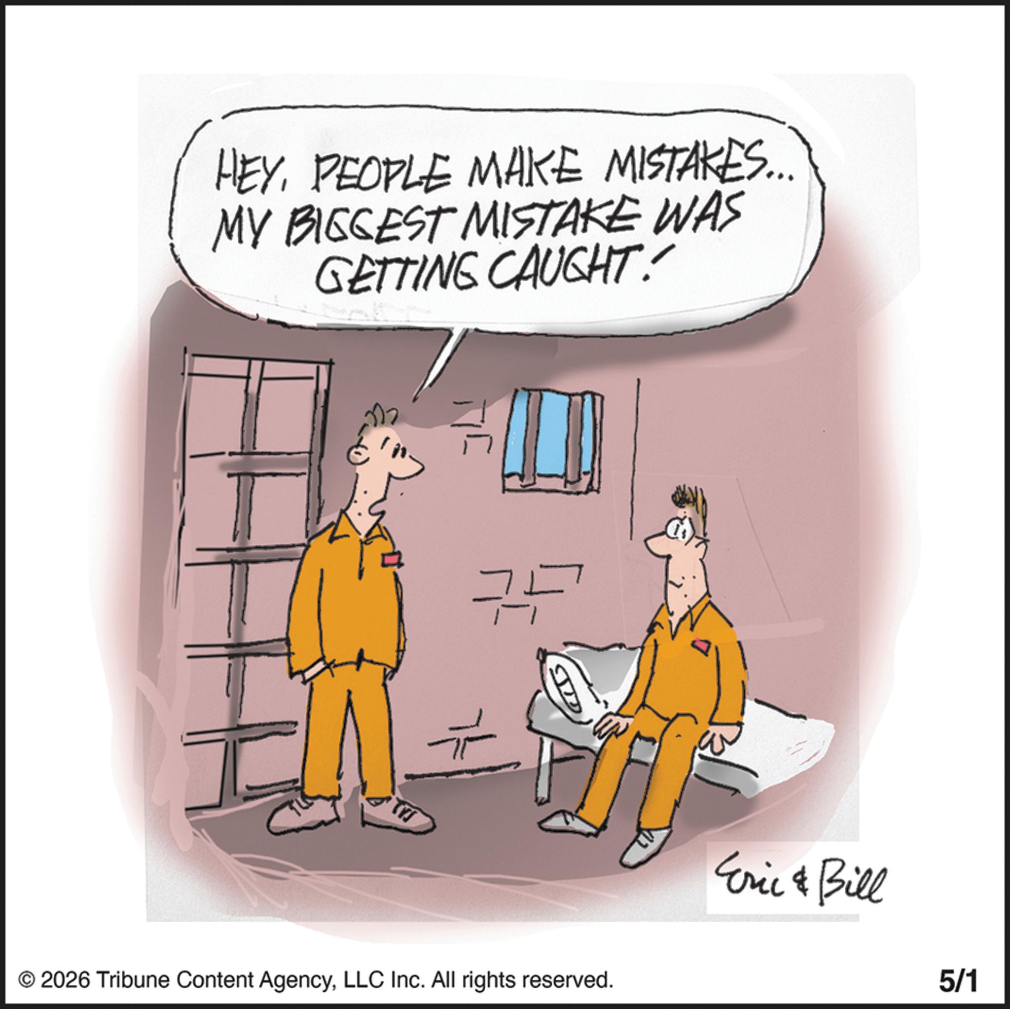 Fiction OCR: HEYPEOPLE MAKE MISTAKES... MY BIGGEST MISTAKE WAS GETTING CAUGHT ?? © 2026 Tribune Content AgencyLLC Inc. All rights reserved. Eric & Bill 5/1 HEYPEOPLE MAKE MISTAKES ... MY BIGGEST MISTAKE WAS GETTING CAUGHT ?? © 2026 Tribune Content AgencyLLC Inc. All rights reserved . Eric & Bill 5/1