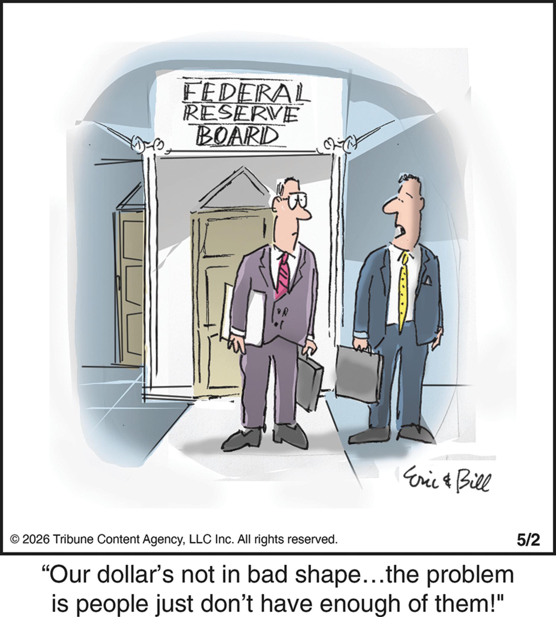 Businessperson OCR: FEDERAL RESERVE BOARD Eric & Bill © 2026 Tribune Content AgencyLLC Inc. All rights reserved. "Our dollar's not in bad shape...the problem. is people just don't have enough of them!" 5/2 FEDERAL RESERVE BOARD Eric & Bill © 2026 Tribune Content AgencyLLC Inc. All rights reserved . " Our dollar's not in bad shape ... the problem . is people just don't have enough of them ! " 5/2