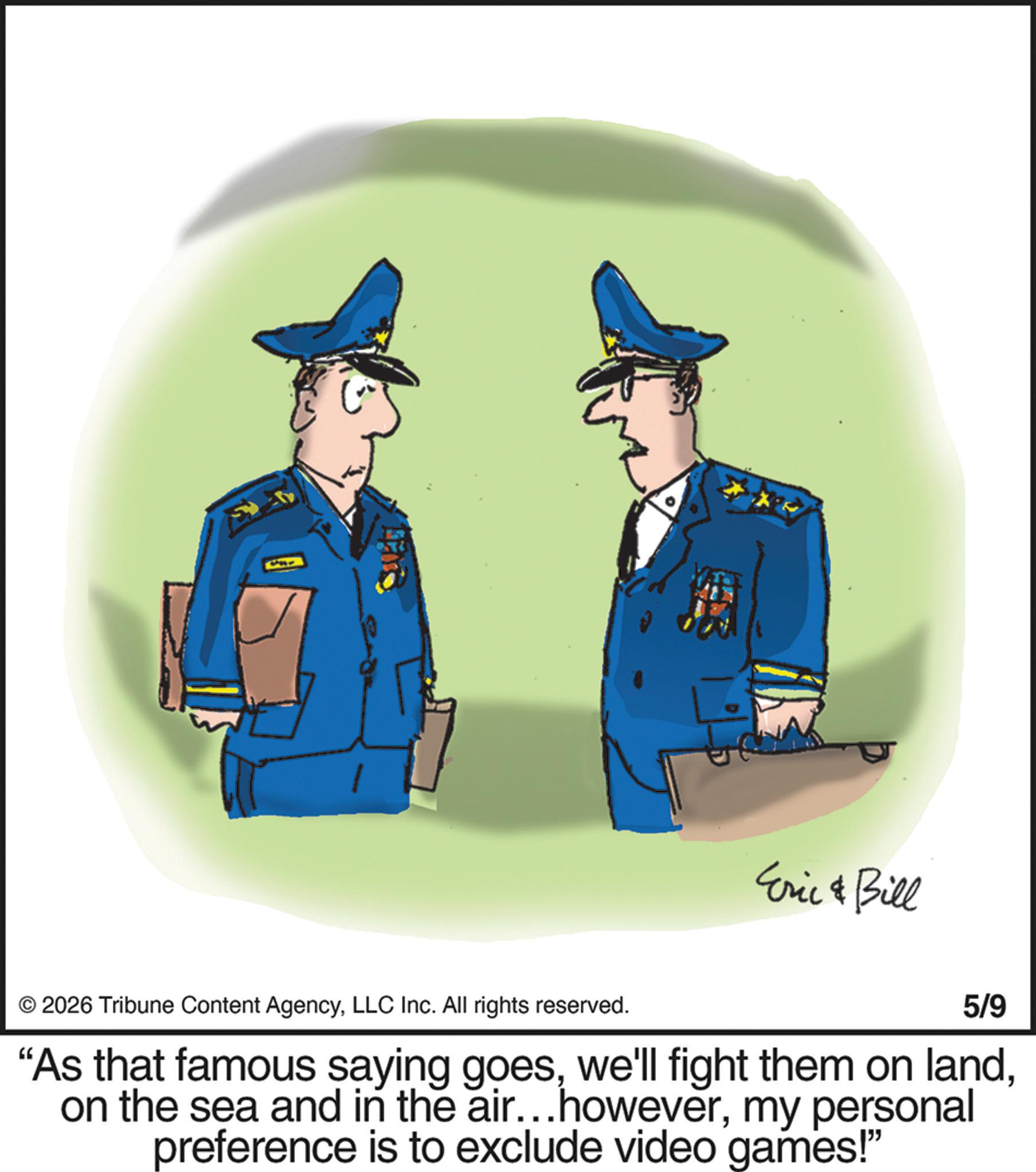 Security OCR: E Eric & Bill © 2026 Tribune Content AgencyLLC Inc. All rights reserved. 5/9 "As that famous saying goesmy personal preference is to exclude video games!” E Eric & Bill © 2026 Tribune Content AgencyLLC Inc. All rights reserved . 5/9 " As that famous saying goeswe'll fight them on landon the sea and in the air ... howevermy personal preference is to exclude video games ! ”