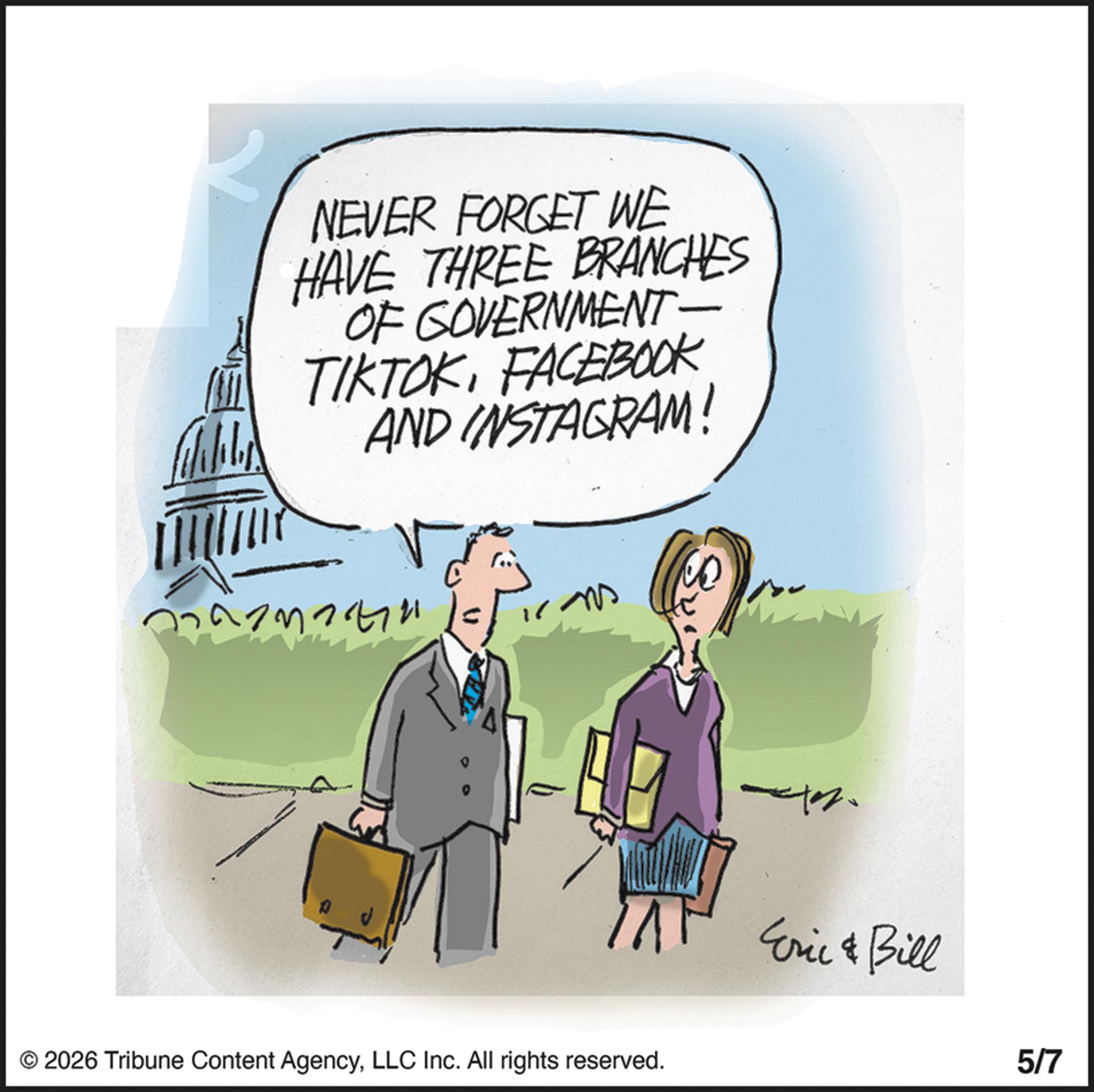 Happiness OCR: NEVER FORGET WE HAVE THREE BRANCHES OF GOVERNMENT- TIKTOKFACEBOOK AND INSTAGRAM! © 2026 Tribune Content AgencyLLC Inc. All rights reserved. Eric & Bill 5/7 NEVER FORGET WE HAVE THREE BRANCHES OF GOVERNMENT- TIKTOKFACEBOOK AND INSTAGRAM ! © 2026 Tribune Content AgencyLLC Inc. All rights reserved . Eric & Bill 5/7