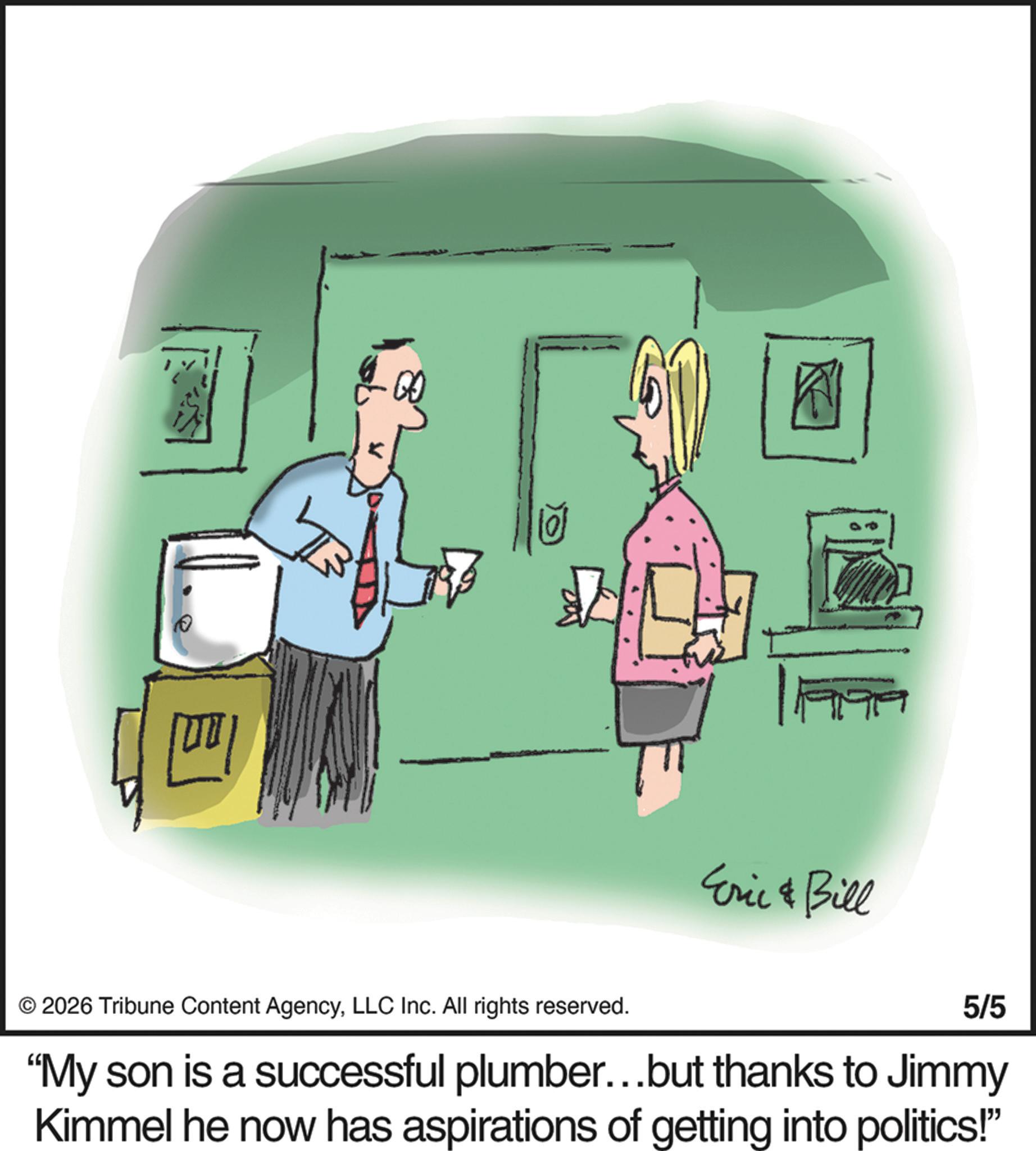 Animation OCR: 10 Eric & Bill © 2026 Tribune Content AgencyLLC Inc. All rights reserved. 5/5 "My son is a successful plumber...but thanks to Jimmy Kimmel he now has aspirations of getting into politics!" 10 Eric & Bill © 2026 Tribune Content AgencyLLC Inc. All rights reserved . 5/5 " My son is a successful plumber ... but thanks to Jimmy Kimmel he now has aspirations of getting into politics ! "