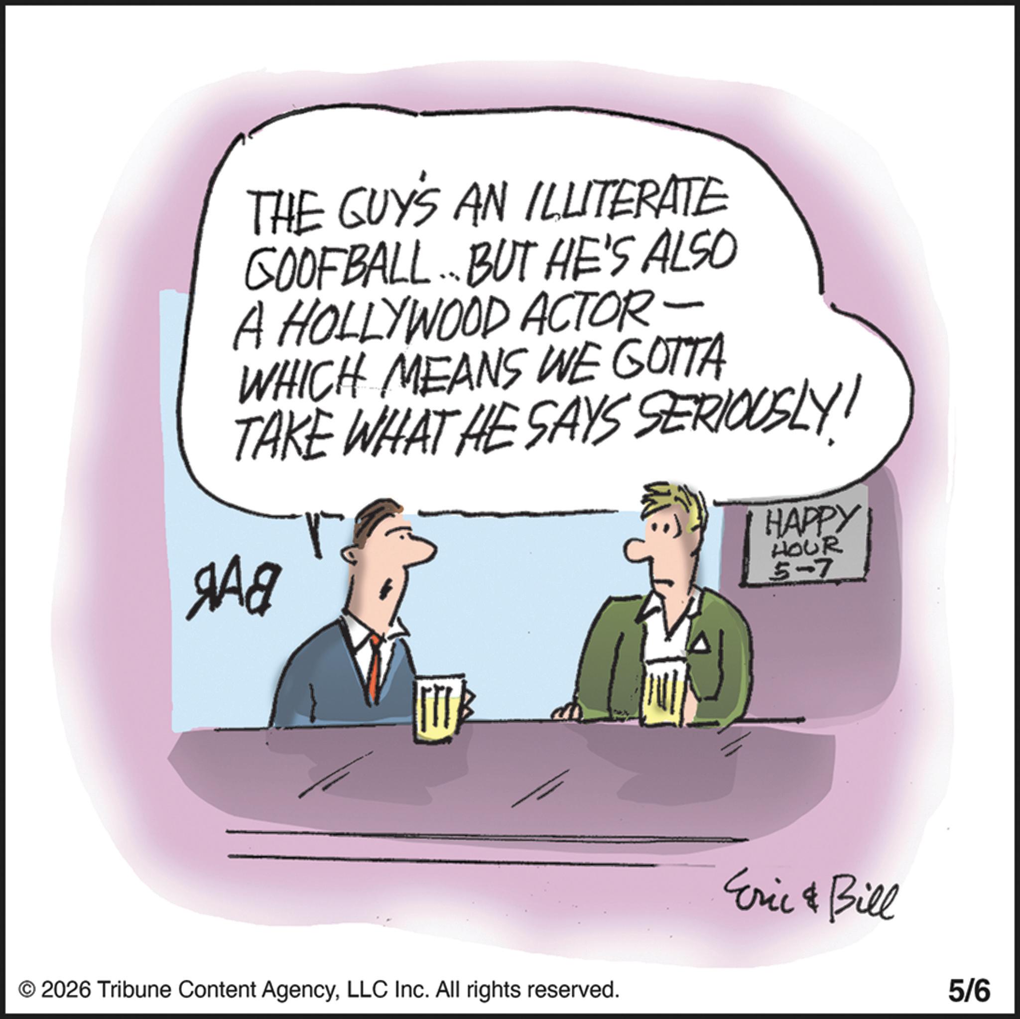 Fiction OCR: THE GUY'S AN ILLITERATE COOFBALL. BUT HE'S ALSO A HOLLYWOOD ACTOR - WHICH MEANS WE GOTTA TAKE WHAT HE SAYS SERIOUSLY! ??? HAPPY HOUR 5-7 © 2026 Tribune Content AgencyLLC Inc. All rights reserved. Eric & Bill 5/6 THE GUY'S AN ILLITERATE COOFBALL . BUT HE'S ALSO A HOLLYWOOD ACTOR - WHICH MEANS WE GOTTA TAKE WHAT HE SAYS SERIOUSLY ! ??? HAPPY HOUR 5-7 © 2026 Tribune Content AgencyLLC Inc. All rights reserved . Eric & Bill 5/6