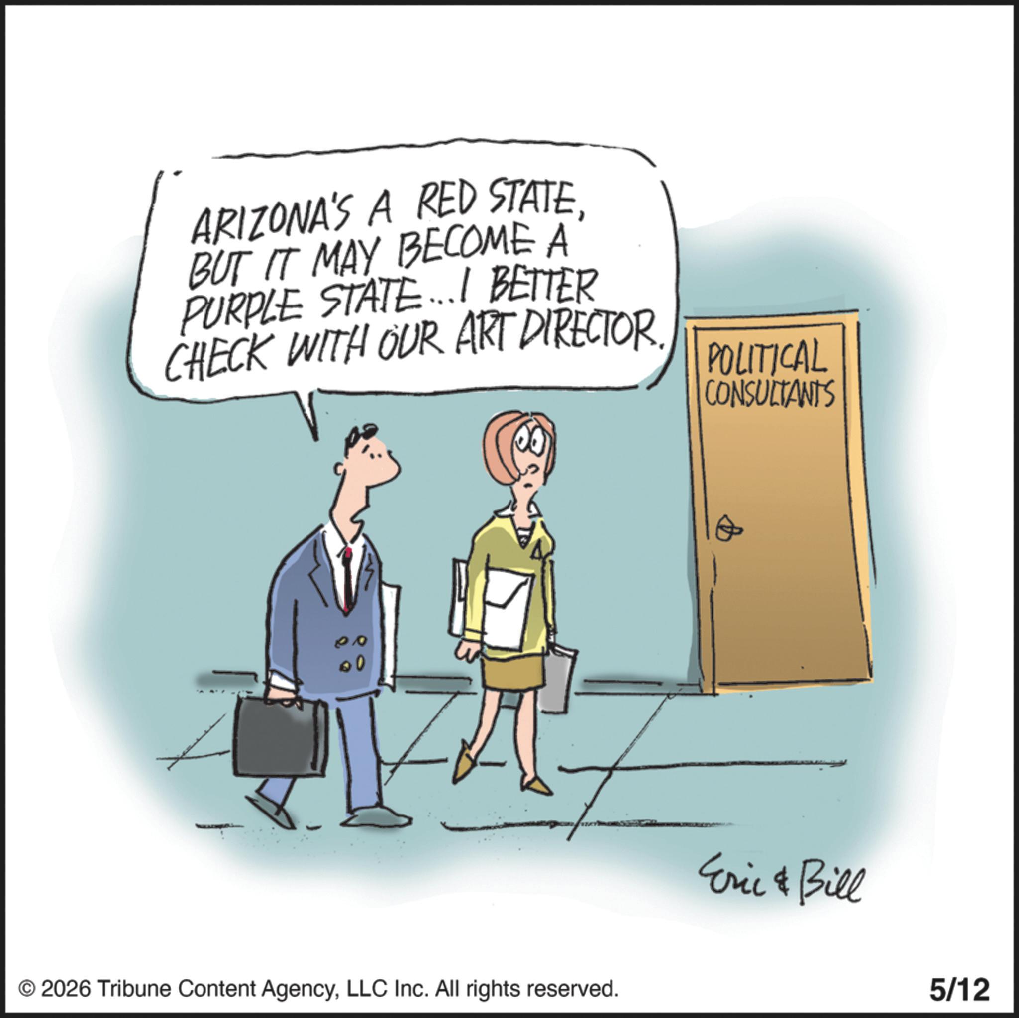 Animation OCR: ARIZONA'S A RED STATEBUT IT MAY BECOME A PURPLE STATE...I BETTER CHECK WITH OUR ART DIRECTOR. 00 00 80 © 2026 Tribune Content AgencyLLC Inc. All rights reserved. POLITICAL CONSULTANTS Eric & Bill 5/12 ARIZONA'S A RED STATEBUT IT MAY BECOME A PURPLE STATE ... I BETTER CHECK WITH OUR ART DIRECTOR . 00 00 80 © 2026 Tribune Content AgencyLLC Inc. All rights reserved . POLITICAL CONSULTANTS Eric & Bill 5/12