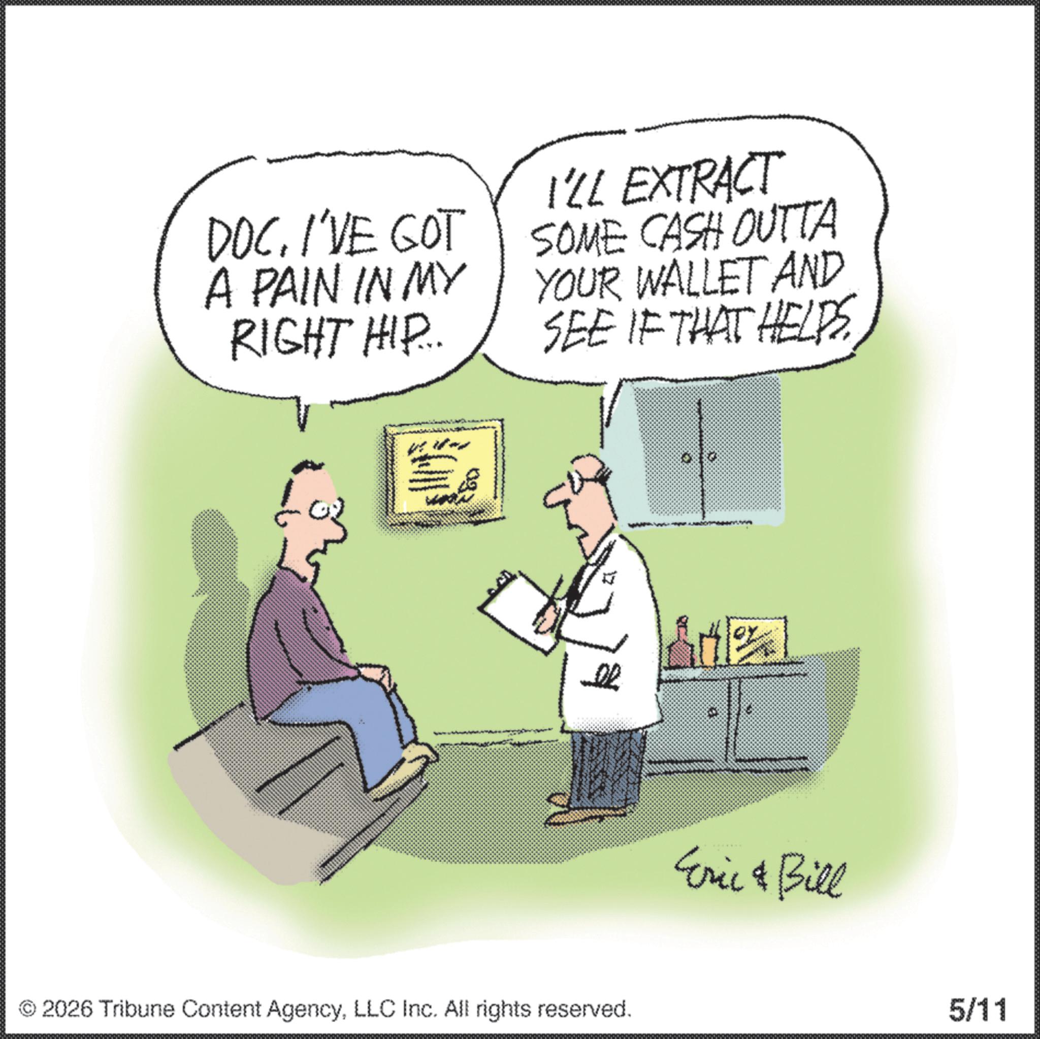Photo caption OCR: DOCI'VE GOT A PAIN IN MY RIGHT HIP... I'LL EXTRACT SOME CASH OUTTA YOUR WALLET AND SEE IF THAT HELPS. 2026 Tribune Content AgencyLLC Inc. All rights reserved. Eric & Bill 5/11 DOCI'VE GOT A PAIN IN MY RIGHT HIP ... I'LL EXTRACT SOME CASH OUTTA YOUR WALLET AND SEE IF THAT HELPS . 2026 Tribune Content AgencyLLC Inc. All rights reserved . Eric & Bill 5/11