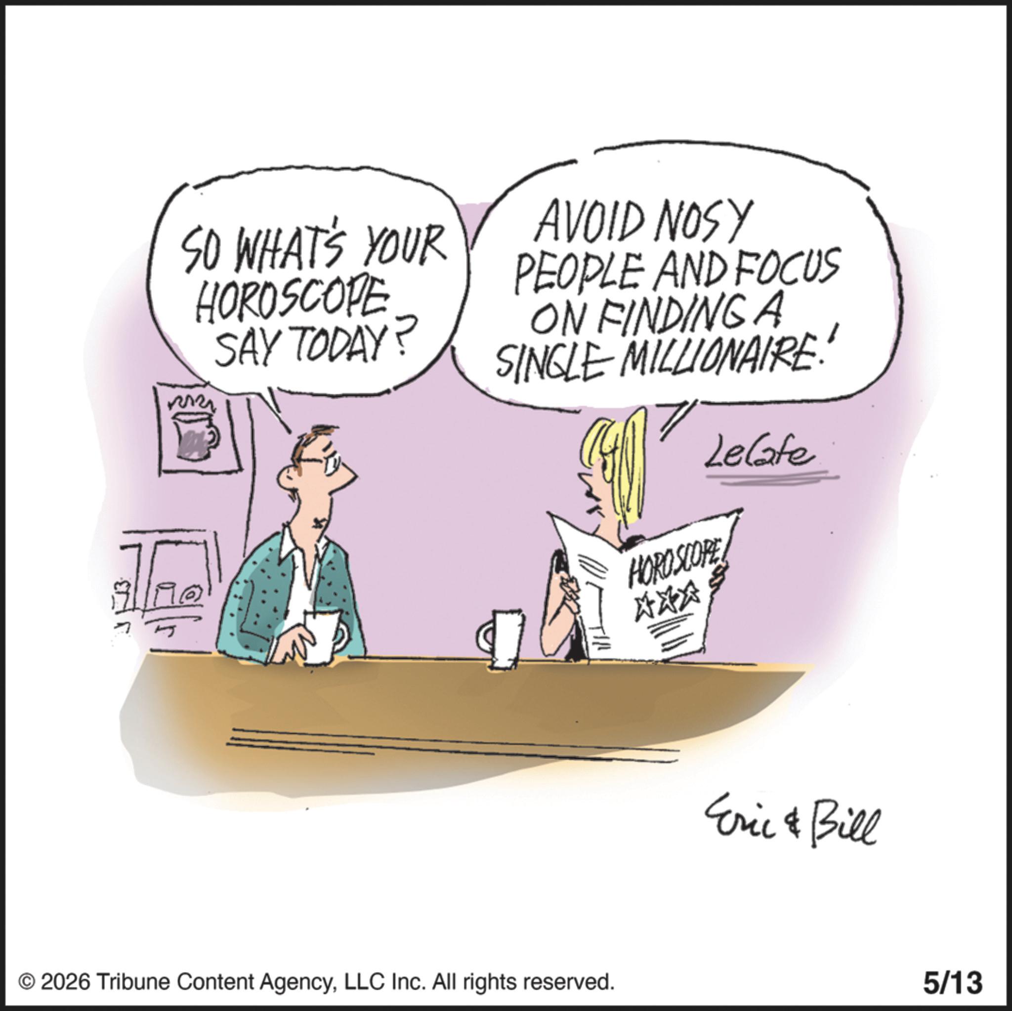 Animation OCR: SO WHAT'S YOUR HOROSCOPE SAY TODAY? 32322 AVOID NOSY PEOPLE AND FOCUS ON FINDING A SINGLE MILLIONAIRE: HOROSCOPE Lelate © 2026 Tribune Content AgencyLLC Inc. All rights reserved. XXX Eric & Bill 5/13 SO WHAT'S YOUR HOROSCOPE SAY TODAY ? 32322 AVOID NOSY PEOPLE AND FOCUS ON FINDING A SINGLE MILLIONAIRE : HOROSCOPE Lelate © 2026 Tribune Content AgencyLLC Inc. All rights reserved . XXX Eric & Bill 5/13