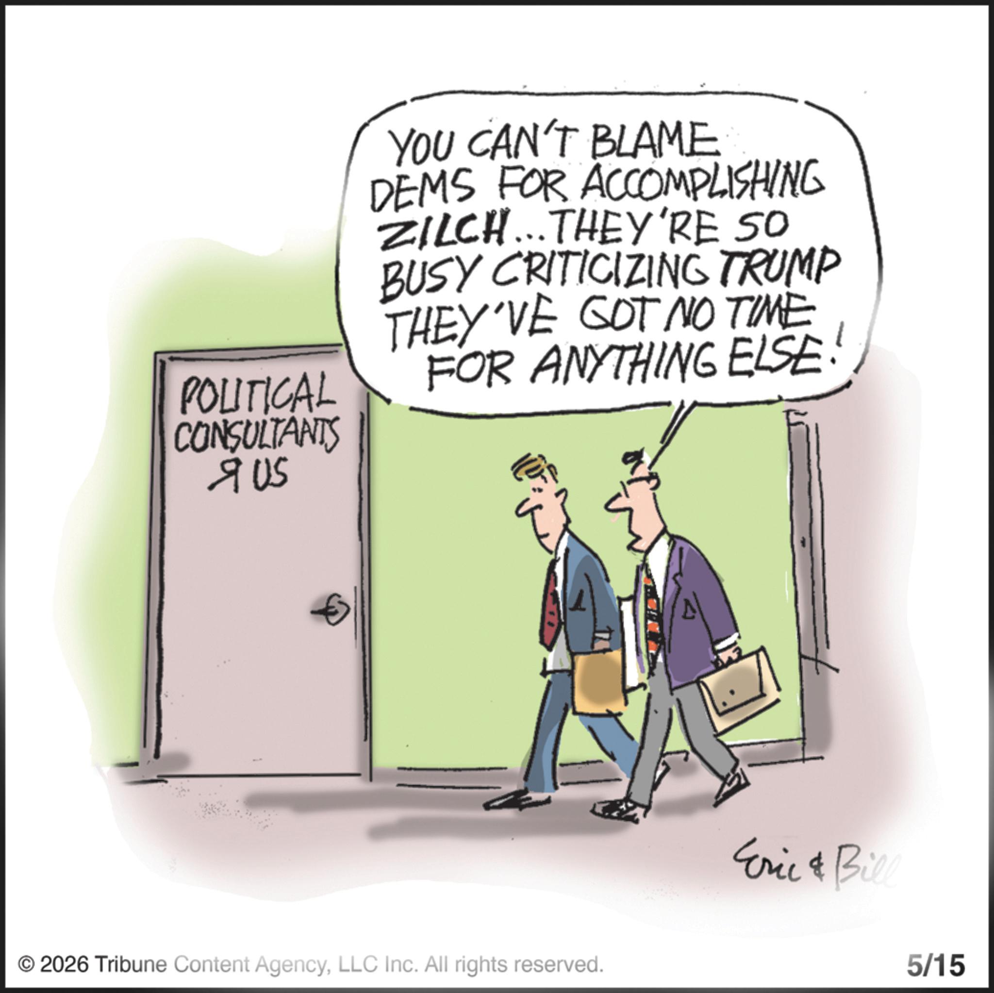 Animated cartoon OCR: POLITICAL CONSULTANTS ? US YOU CAN'T BLAME DEMS FOR ACCOMPLISHING ZILCH... THEY'RE SO BUSY CRITICIZING TRUMP THEY'VE GOT NO TIME FOR ANYTHING ELSE: © 2026 Tribune Content AgencyLLC Inc. All rights reserved. Eric & Bill 5/15 POLITICAL CONSULTANTS ? US YOU CAN'T BLAME DEMS FOR ACCOMPLISHING ZILCH ... THEY'RE SO BUSY CRITICIZING TRUMP THEY'VE GOT NO TIME FOR ANYTHING ELSE : © 2026 Tribune Content AgencyLLC Inc. All rights reserved . Eric & Bill 5/15