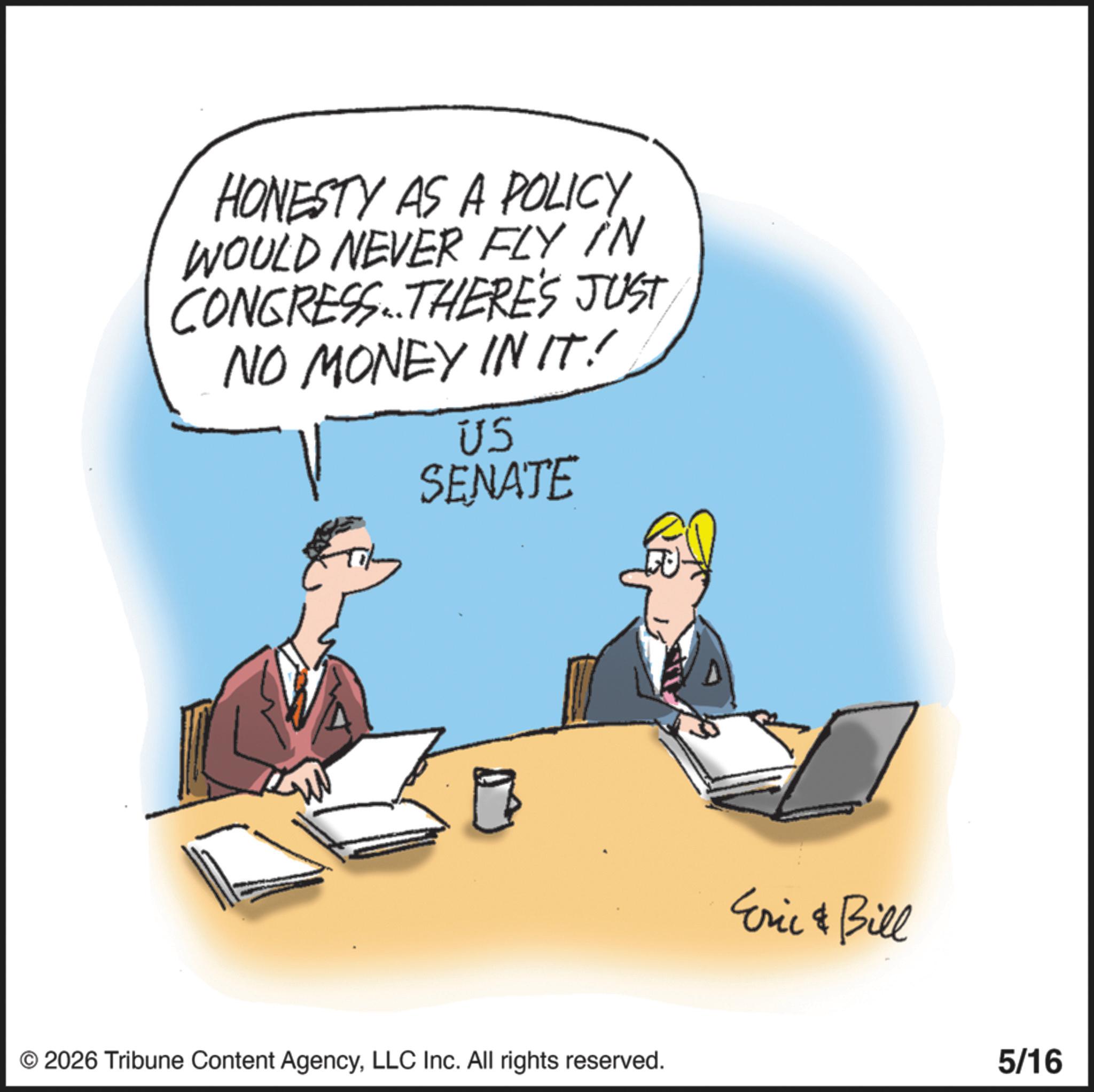 Animation OCR: HONESTY AS A POLICY WOULD NEVER FLY IN CONGRESS. THERE'S JUST NO MONEY IN IT! US SENATE ???? © 2026 Tribune Content AgencyLLC Inc. All rights reserved. Eric & Bill 5/16 HONESTY AS A POLICY WOULD NEVER FLY IN CONGRESS . THERE'S JUST NO MONEY IN IT ! US SENATE ???? © 2026 Tribune Content AgencyLLC Inc. All rights reserved . Eric & Bill 5/16