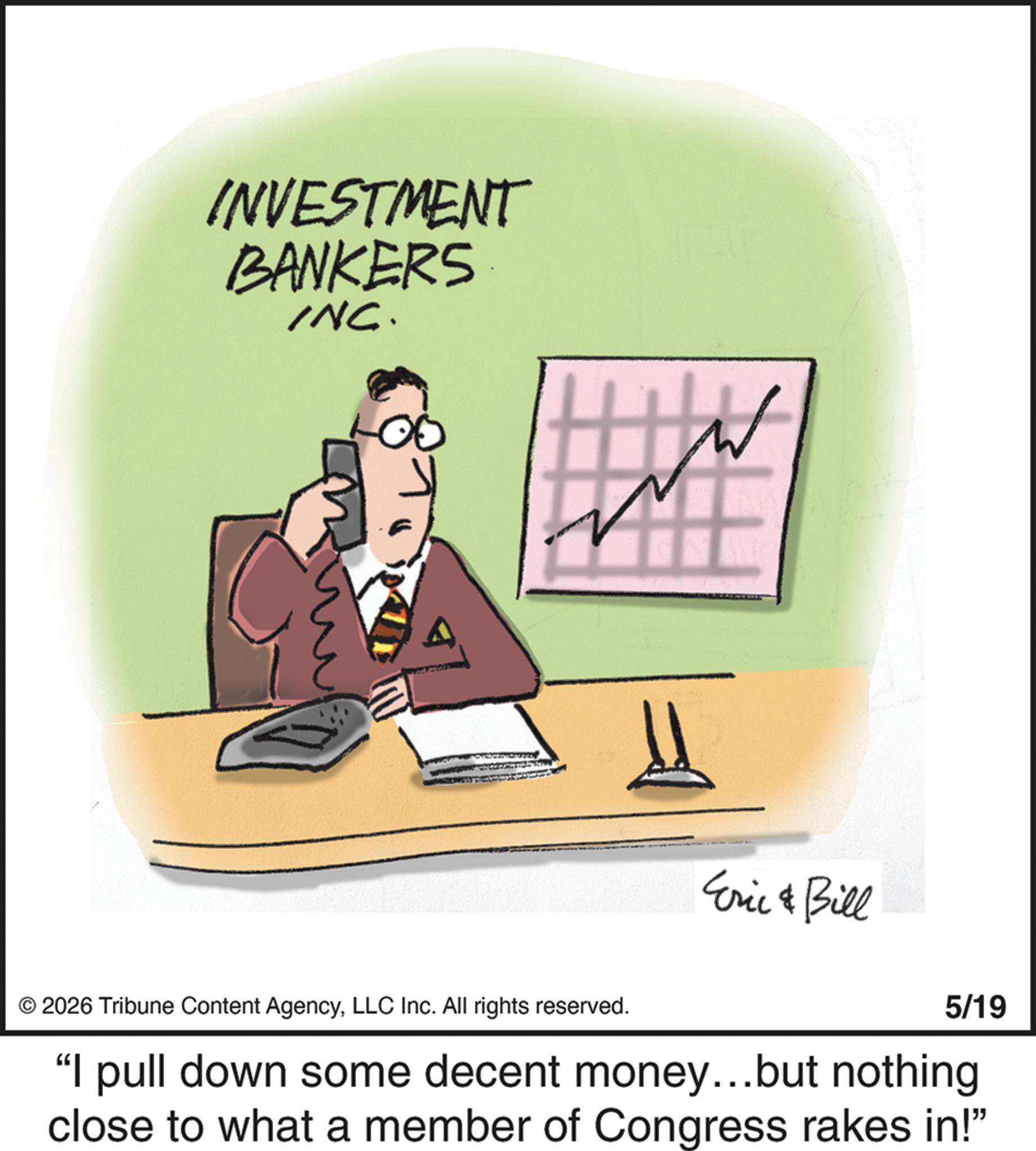 Office Equipment OCR: INVESTMENT BANKERS INC. Eric & Bill © 2026 Tribune Content AgencyLLC Inc. All rights reserved. 5/19 "I pull down some decent money...but nothing close to what a member of Congress rakes in!" INVESTMENT BANKERS INC . Eric & Bill © 2026 Tribune Content AgencyLLC Inc. All rights reserved . 5/19 " I pull down some decent money ... but nothing close to what a member of Congress rakes in ! "