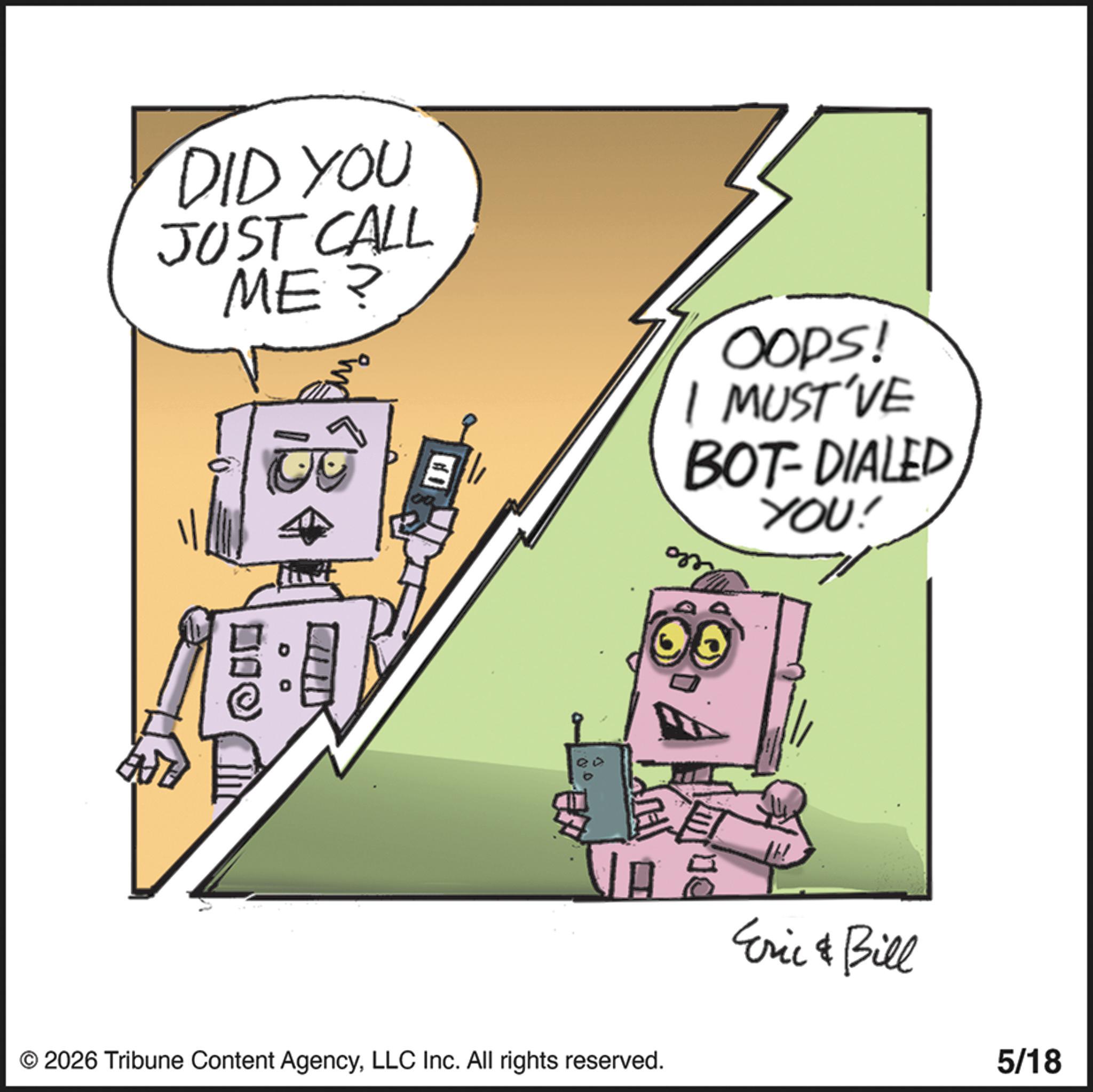Robot OCR: DID YOU JUST CALL ME? B OOPS! I MUST'VE BOT-DIALED YOU! VA Eric & Bill © 2026 Tribune Content AgencyLLC Inc. All rights reserved. 5/18 DID YOU JUST CALL ME ? B OOPS ! I MUST'VE BOT - DIALED YOU ! VA Eric & Bill © 2026 Tribune Content AgencyLLC Inc. All rights reserved . 5/18