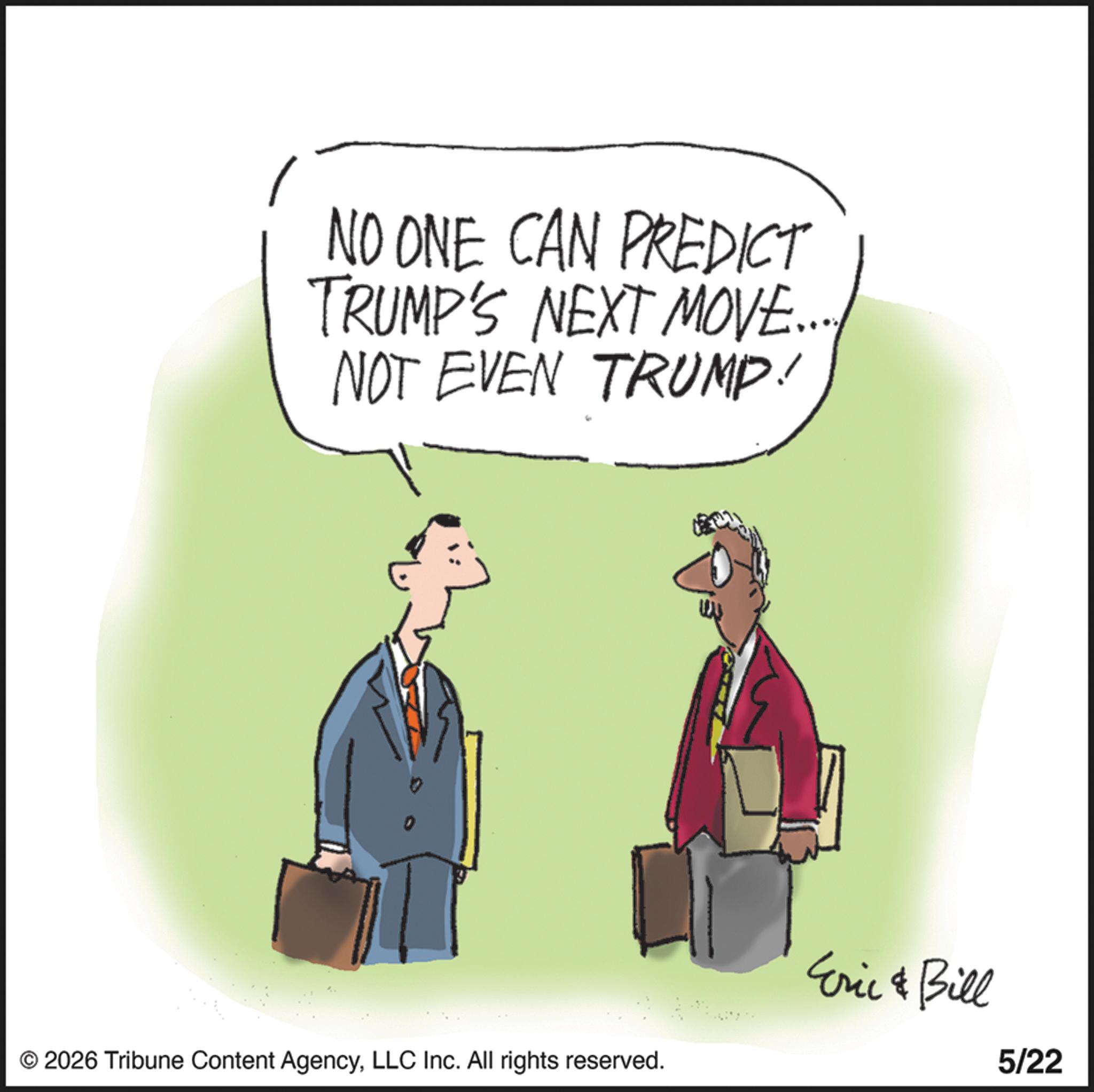 Animated cartoon OCR: NO ONE CAN PREDICT TRUMP'S NEXT MOVE... NOT EVEN TRUMP! © 2026 Tribune Content AgencyLLC Inc. All rights reserved. Eric & Bill 5/22 NO ONE CAN PREDICT TRUMP'S NEXT MOVE ... NOT EVEN TRUMP ! © 2026 Tribune Content AgencyLLC Inc. All rights reserved . Eric & Bill 5/22