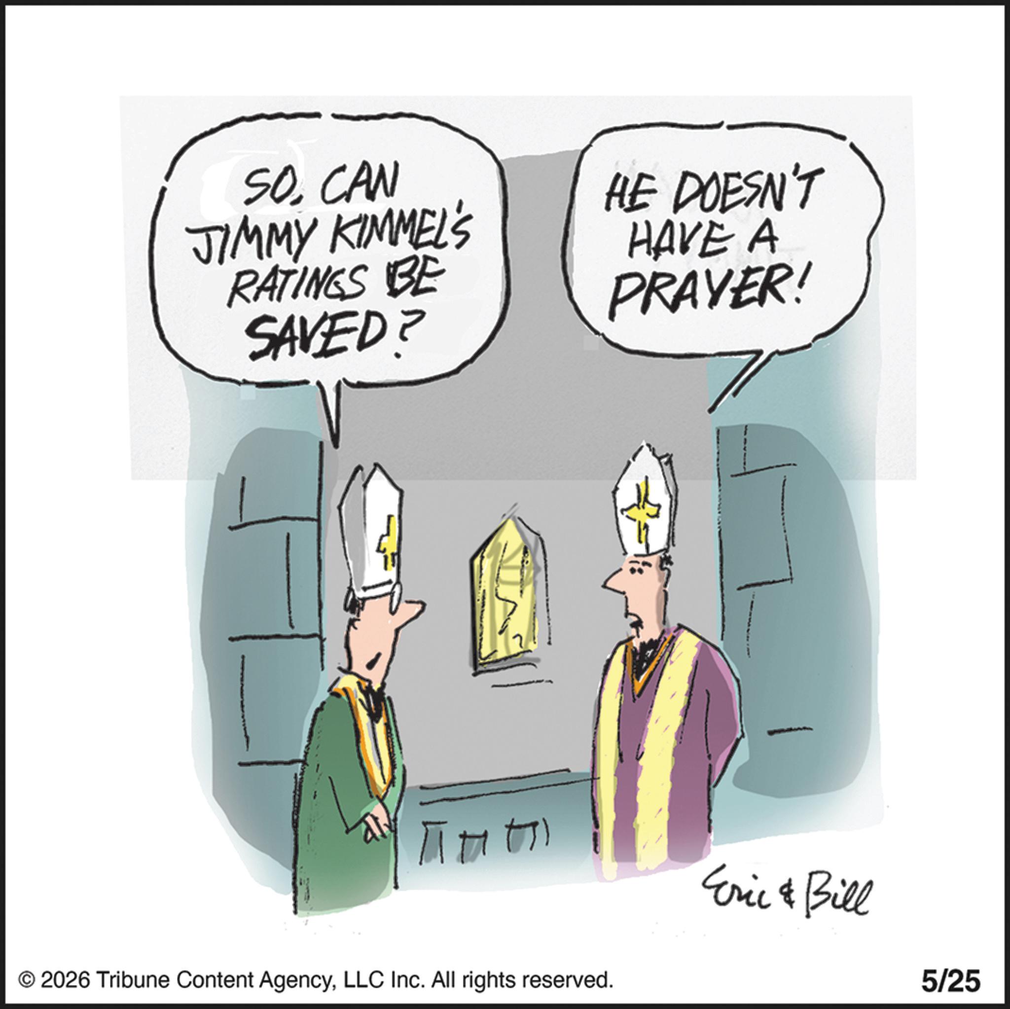 Ritual OCR: SOCAN JIMMY KIMMEL'S RATINGS BE SAVED? HE DOESN'T HAVE A PRAYER! ??? © 2026 Tribune Content AgencyLLC Inc. All rights reserved. Eric & Bill 5/25 SOCAN JIMMY KIMMEL'S RATINGS BE SAVED ? HE DOESN'T HAVE A PRAYER ! ??? © 2026 Tribune Content AgencyLLC Inc. All rights reserved . Eric & Bill 5/25
