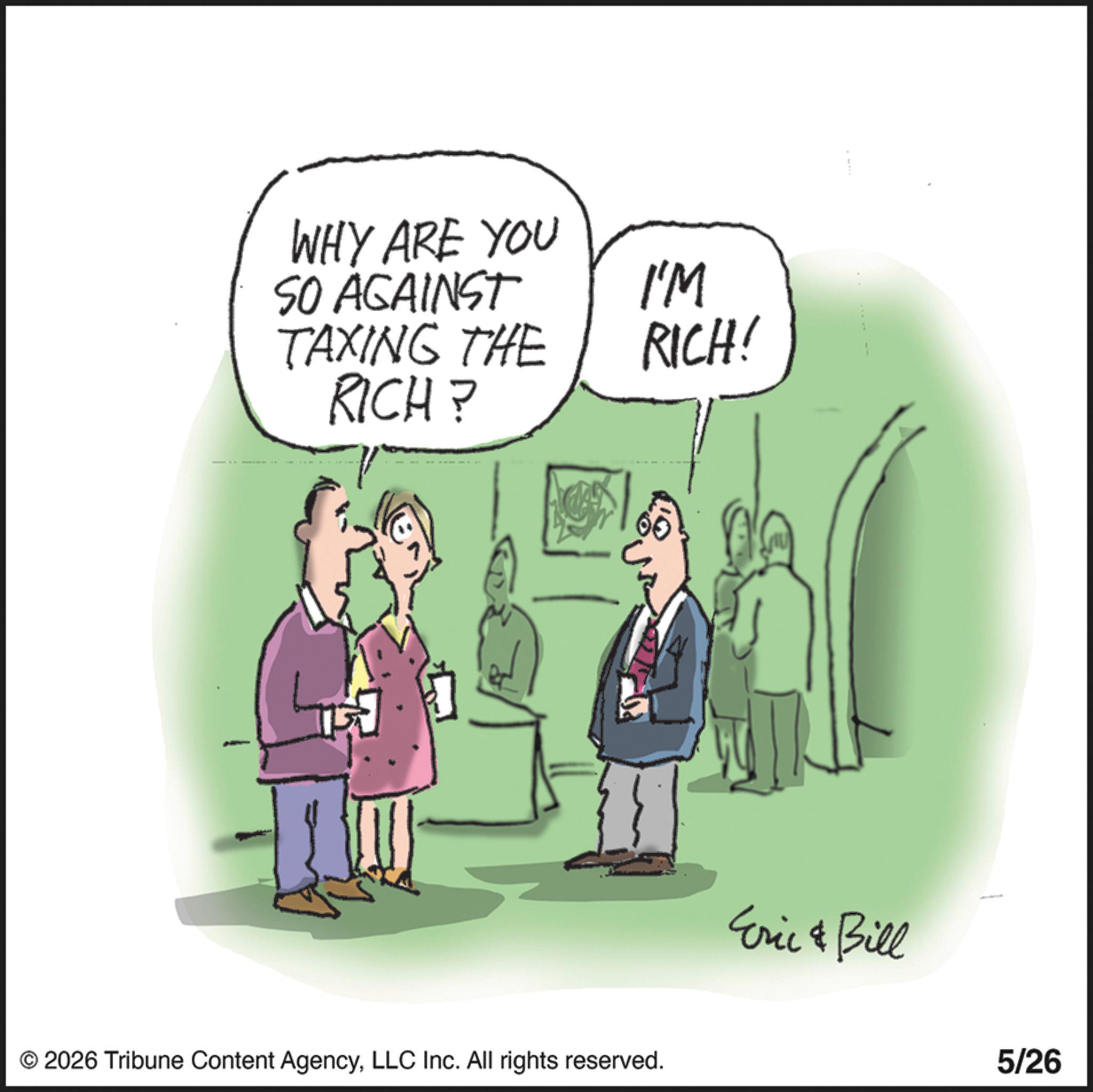 Animation OCR: WHY ARE YOU SO AGAINST TAXING THE RICH? I'M RICH! © 2026 Tribune Content AgencyLLC Inc. All rights reserved. Eric & Bill 5/26 WHY ARE YOU SO AGAINST TAXING THE RICH ? I'M RICH ! © 2026 Tribune Content AgencyLLC Inc. All rights reserved . Eric & Bill 5/26