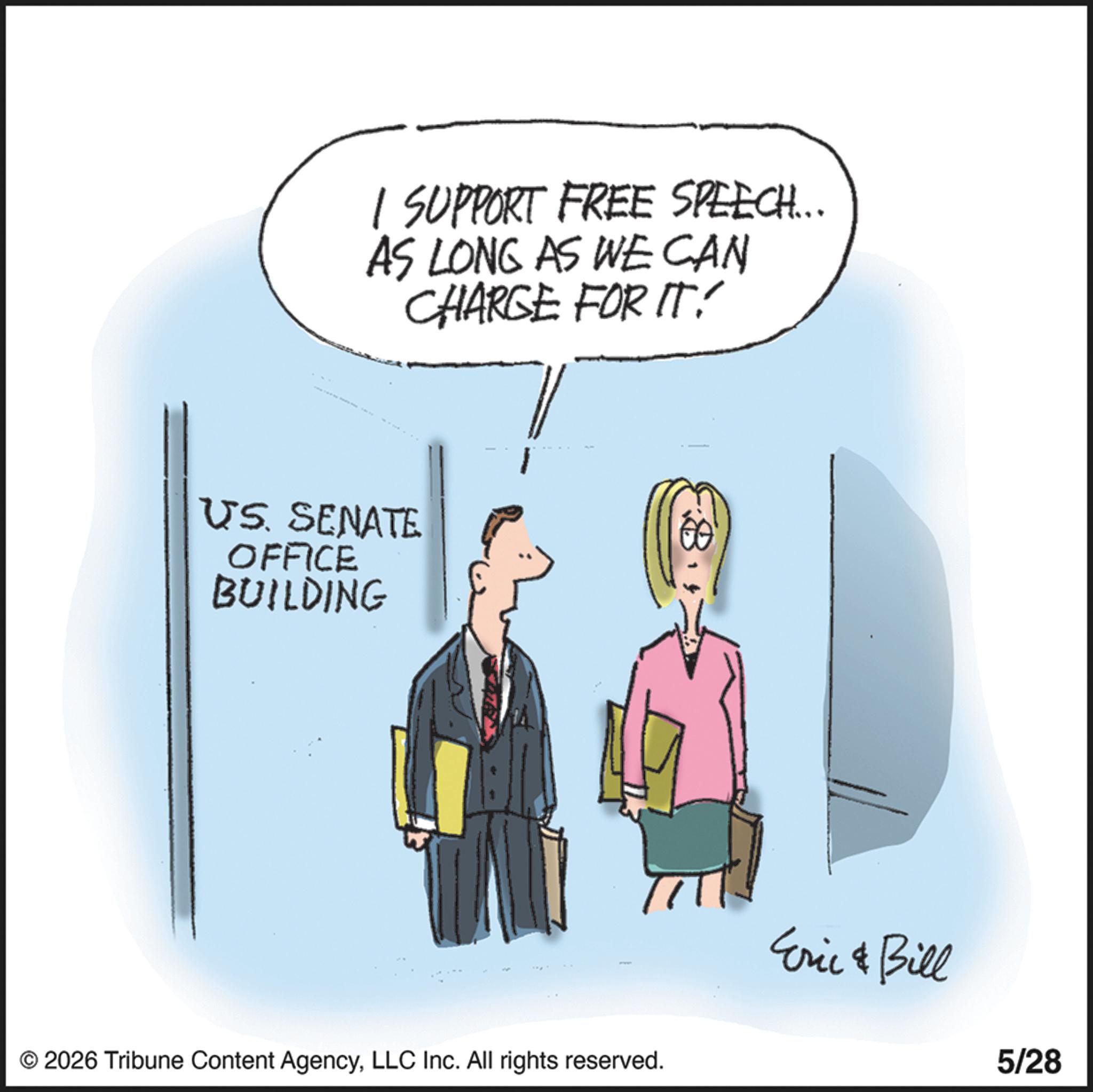Businessperson OCR: I SUPPORT FREE SPEECH... AS LONG AS WE CAN CHARGE FOR IT! US SENATE OFFICE BUILDING © 2026 Tribune Content AgencyLLC Inc. All rights reserved. Eric & Bill 5/28 I SUPPORT FREE SPEECH ... AS LONG AS WE CAN CHARGE FOR IT ! US SENATE OFFICE BUILDING © 2026 Tribune Content AgencyLLC Inc. All rights reserved . Eric & Bill 5/28