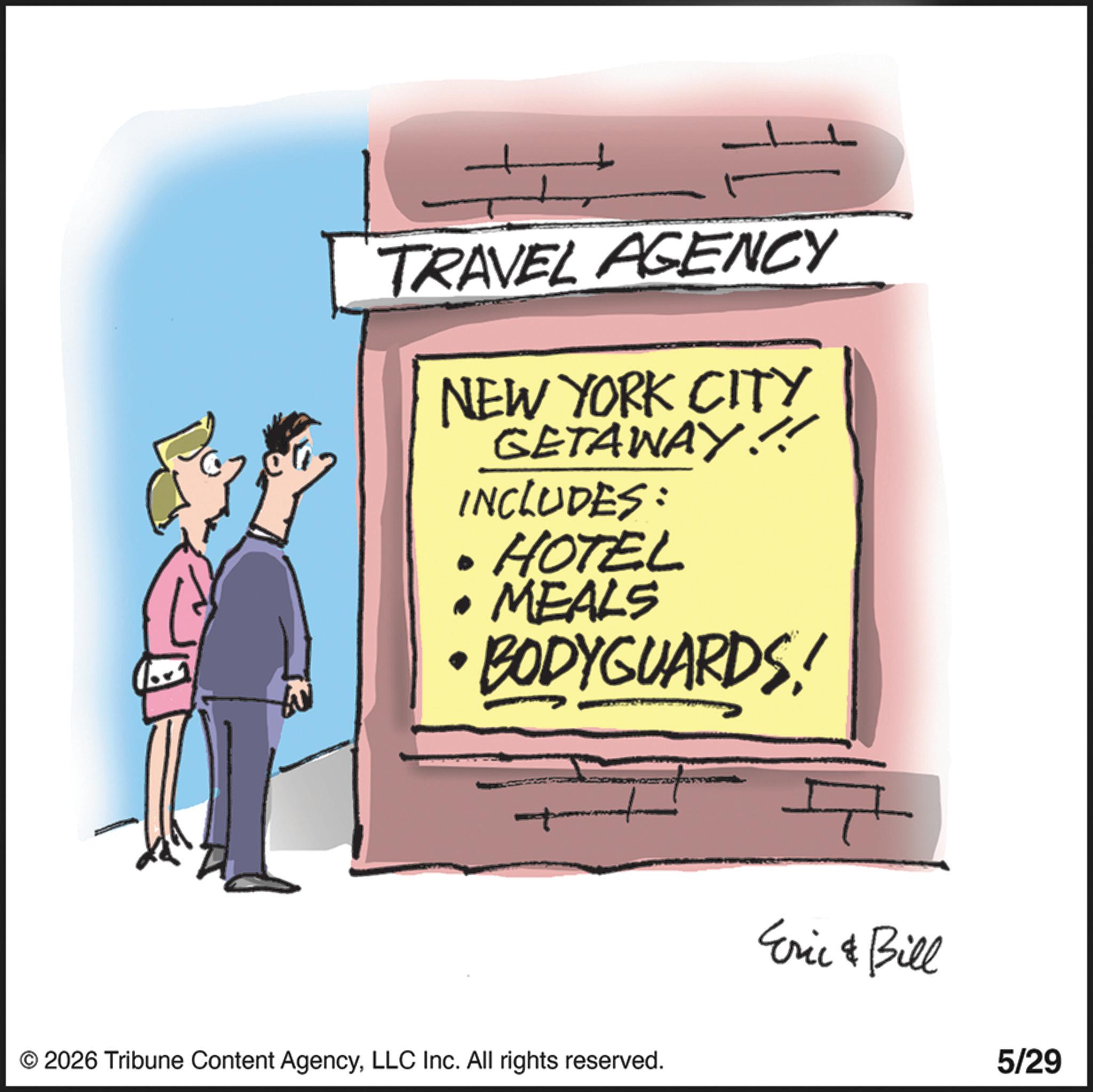 Animation OCR: TRAVEL AGENCY NEW YORK CITY GETAWAY!!! INCLUDES: • HOTEL • MEALS BODYGUARDS! © 2026 Tribune Content AgencyLLC Inc. All rights reserved. Eric & Bill 5/29 TRAVEL AGENCY NEW YORK CITY GETAWAY !!! INCLUDES : • HOTEL • MEALS BODYGUARDS ! © 2026 Tribune Content AgencyLLC Inc. All rights reserved . Eric & Bill 5/29