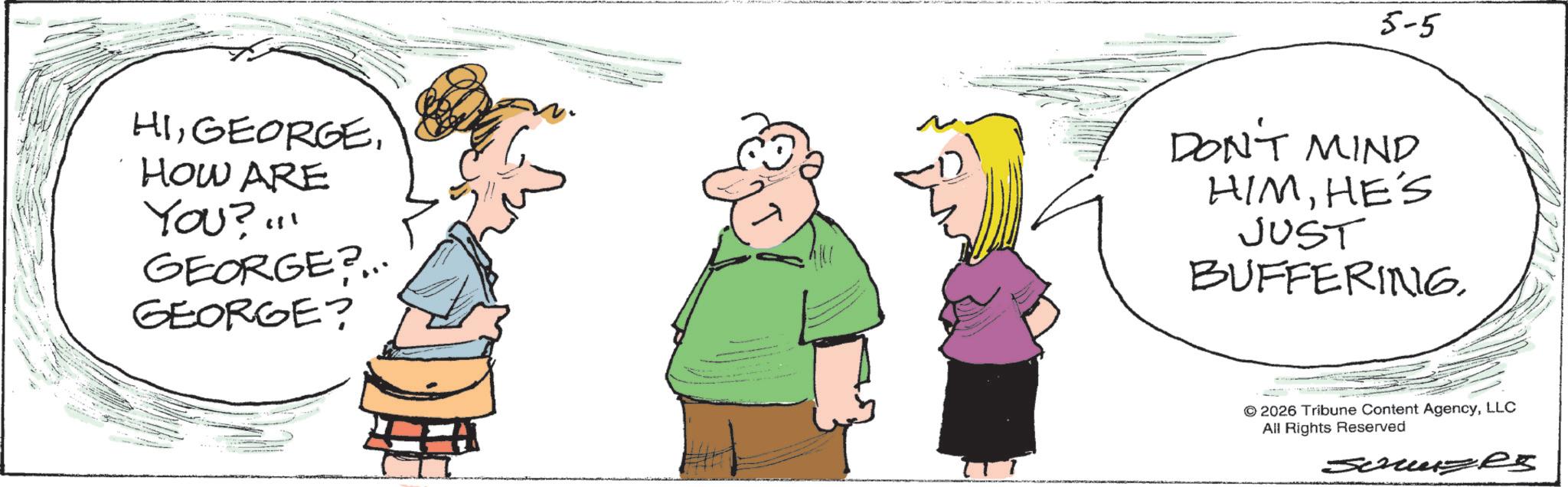 Conversation OCR: 5-5 HIHOW ARE YOU?!!! GEORGE?... GEORGE? ?? DON'T MIND HIMHE'S JUST BUFFERING. © 2026 Tribune Content AgencyLLC All Rights Reserved JeruzRS 5-5 HIHOW ARE YOU ? !!! GEORGE ? ... GEORGE ? ?? DON'T MIND HIMHE'S JUST BUFFERING . © 2026 Tribune Content AgencyLLC All Rights Reserved JeruzRS