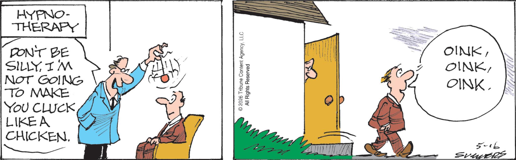 Animated cartoon OCR: HYPNO- THERAPY DON'T BE SILLYI'M NOT GOING TO MAKE YOU CLUCKLIKE A CHICKEN. © 2026 Tribune Content AgencyLLC All Rights Reserved OINKOINK. 5-16 SUMERS HYPNO- THERAPY DON'T BE SILLYI'M NOT GOING TO MAKE YOU CLUCKLIKE A CHICKEN . © 2026 Tribune Content AgencyLLC All Rights Reserved OINKOINK . 5-16 SUMERS