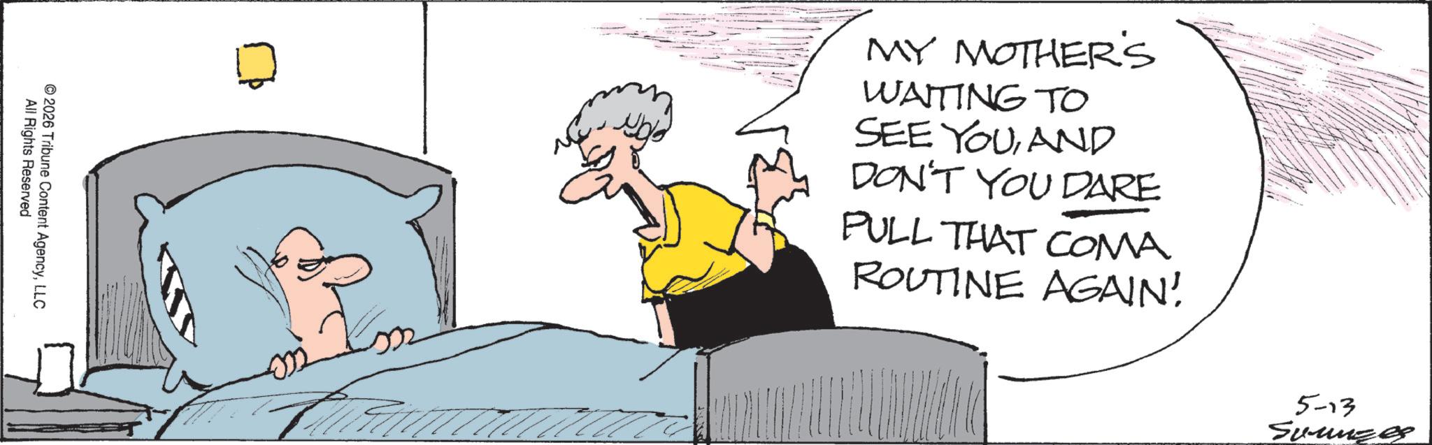 Fiction OCR: 2026 All Rights Reserved Tribune Content AgencyLLC MY MOTHER'S WAITING TO SEE YOUAND DON'T YOU DARE PULL THAT COMA ROUTINE AGAIN! 5-13 Summzes 2026 All Rights Reserved Tribune Content AgencyLLC MY MOTHER'S WAITING TO SEE YOUAND DON'T YOU DARE PULL THAT COMA ROUTINE AGAIN ! 5-13 Summzes