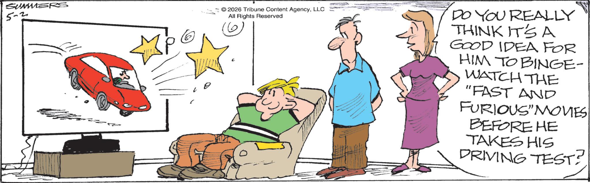 Photo caption OCR: 5-2 2026 Tribune Content AgencyLLC All Rights Reserved DO YOU REALLY THINK IT'S A GOOD IDEA FOR HIM TO BINGE- WATCH THE "FAST AND FURIOUS" MOVIES BEFORE HE TAKES HIS DRIVING TEST? 5-2 2026 Tribune Content AgencyLLC All Rights Reserved DO YOU REALLY THINK IT'S A GOOD IDEA FOR HIM TO BINGE- WATCH THE " FAST AND FURIOUS " MOVIES BEFORE HE TAKES HIS DRIVING TEST ?