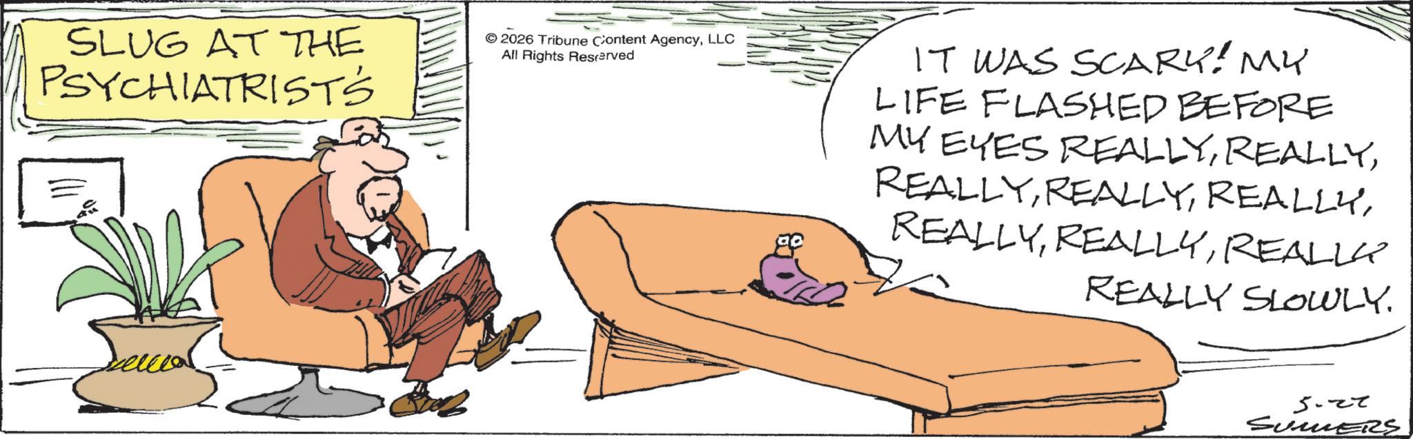 Animation OCR: SLUG AT THE PSYCHIATRISTS © 2026 Tribune Content AgencyLLC All Rights Reserved IT WAS SCARY! MY LIFE FLASHED BEFORE MY EYES REALLYREALLY REALLY SLOWLY. 5.27 SUMERS SLUG AT THE PSYCHIATRISTS © 2026 Tribune Content AgencyLLC All Rights Reserved IT WAS SCARY ! MY LIFE FLASHED BEFORE MY EYES REALLYREALLY REALLY SLOWLY . 5.27 SUMERS