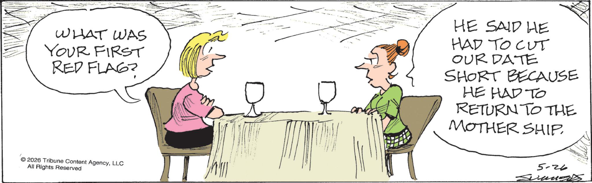 Fiction OCR: WHAT WAS YOUR FIRST RED FLAG? HE SAID HE HAD TO CUT OUR DATE SHORT BECAUSE HE HAD TO RETURN TO THE MOTHER SHIPLLC All Rights Reserved 5-26 WHAT WAS YOUR FIRST RED FLAG ? HE SAID HE HAD TO CUT OUR DATE SHORT BECAUSE HE HAD TO RETURN TO THE MOTHER SHIP2026 Tribune Content AgencyLLC All Rights Reserved 5-26