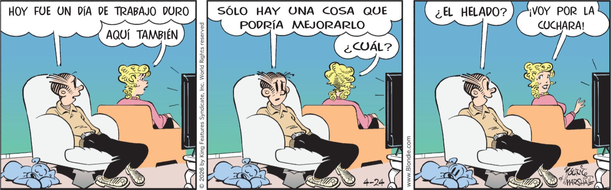 Gesture OCR: HOY FUE UN DÍA DE TRABAJO DURO AQUÍ TAMBIÉN © 2026 by King Features SyndicateInc. World Rights reserved SÓLO HAY UNA COSA QUE PODRÍA MEJORARLO 4-24 ¿CUÁL? www.Blondie.com ¿EL HELADO? VOY POR LA CUCHARA! MARSHAL HOY FUE UN DÍA DE TRABAJO DURO AQUÍ TAMBIÉN © 2026 by King Features SyndicateInc. World Rights reserved SÓLO HAY UNA COSA QUE PODRÍA MEJORARLO 4-24 ¿ CUÁL ? www.Blondie.com ¿ EL HELADO ? VOY POR LA CUCHARA ! MARSHAL