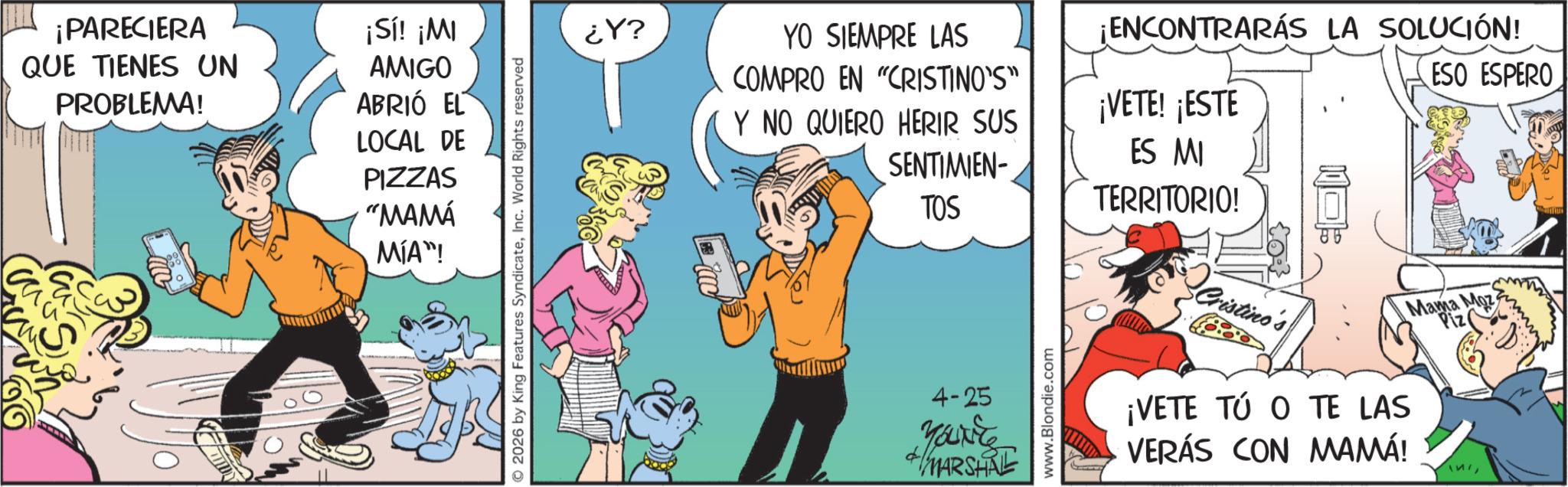 Publication OCR: ¡PARECIERA QUE TIENES UN PROBLEMA! ¡Sí! ¡MI AMIGO ABRIÓ EL LOCAL DE PIZZAS "MAMÁ MÍA" 2026 by King Features SyndicateInc. World Rights reserved ?Y ?? YO SIEMPRE LAS COMPRO EN "CRISTINO'S" Y NO QUIERO HERIR SUS SENTIMIEN- TOS 4-25 Youxite +MARSHE www.Blondie.com ¡ENCONTRARÁS LA SOLUCIÓN! ¡VETE! ¡ESTE ESO ESPERO ES MI TERRITORIO! Cristino ¡VETE TÚ O TE LAS VERÁS CON MAMÁ! Mama Moz Piz ¡ PARECIERA QUE TIENES UN PROBLEMA ! ¡ Sí ! ¡ MI AMIGO ABRIÓ EL LOCAL DE PIZZAS " MAMÁ MÍA " 2026 by King Features SyndicateInc. World Rights reserved ? Y ?? YO SIEMPRE LAS COMPRO EN " CRISTINO'S " Y NO QUIERO HERIR SUS SENTIMIEN- TOS 4-25 Youxite + MARSHE www.Blondie.com ¡ ENCONTRARÁS LA SOLUCIÓN ! ¡ VETE ! ¡ ESTE ESO ESPERO ES MI TERRITORIO ! Cristino ¡ VETE TÚ O TE LAS VERÁS CON MAMÁ ! Mama Moz Piz
