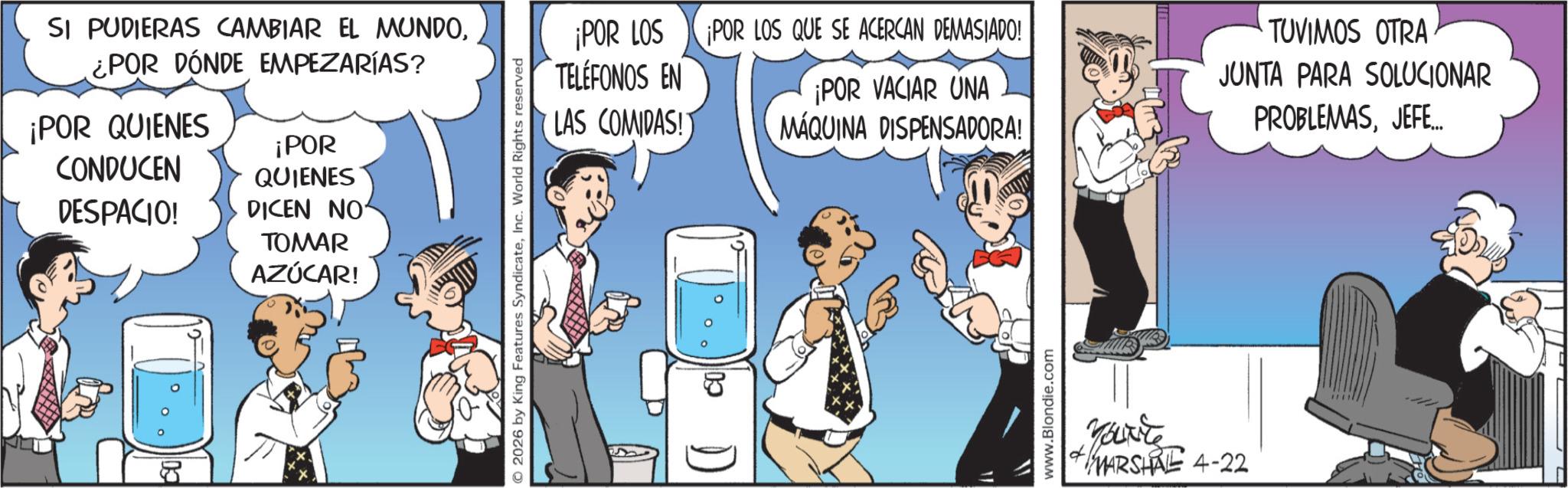 Animated cartoon OCR: SI PUDIERAS CAMBIAR EL MUNDO¿POR DÓNDE EMPEZARÍAS? ¡POR QUIENES CONDUCEN DESPACIO! ¡POR QUIENES DICEN NO TOMAR AZÚCAR! 2026 by King Features SyndicateInc. World Rights reserved ¡POR LOS TELEFONOS EN ¡POR LOS QUE SE ACERCAN DEMASIADO! TUVIMOS OTRA LAS COMIDAS!) ¡POR VACIAR UNA MÁQUINA DISPENSADORA! JUNTA PARA SOLUCIONAR PROBLEMASJEFE... CO 11 11 www.Blondie.com your're MARSHAL 4-22 SI PUDIERAS CAMBIAR EL MUNDO¿ POR DÓNDE EMPEZARÍAS ? ¡ POR QUIENES CONDUCEN DESPACIO ! ¡ POR QUIENES DICEN NO TOMAR AZÚCAR ! 2026 by King Features SyndicateInc. World Rights reserved ¡ POR LOS TELEFONOS EN ¡ POR LOS QUE SE ACERCAN DEMASIADO ! TUVIMOS OTRA LAS COMIDAS ! ) ¡ POR VACIAR UNA MÁQUINA DISPENSADORA ! JUNTA PARA SOLUCIONAR PROBLEMASJEFE ... CO 11 11 www.Blondie.com your're MARSHAL 4-22