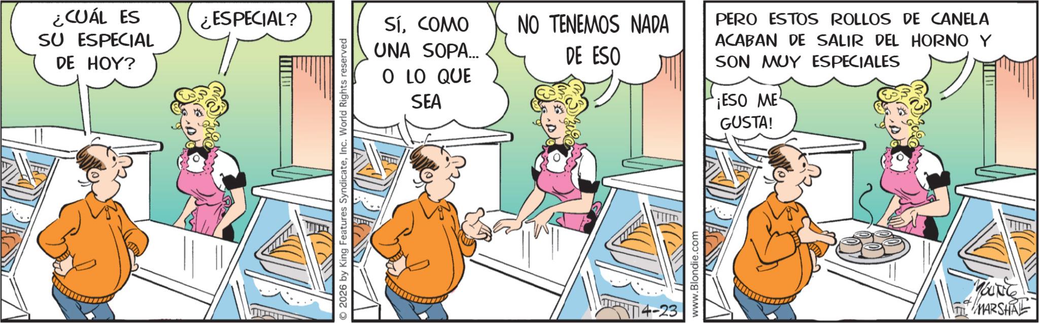 Humour OCR: ¿CUÁL ES SU ESPECIAL DE HOY? ¿ESPECIAL? 2026 by King Features SyndicateInc. World Rights reserved SÍCOMO UNA SOPA... NO TENEMOS NADA DE ESO O LO QUE SEA 4-23 www.Blondie.com PERO ESTOS ROLLOS DE CANELA ACABAN DE SALIR DEL HORNO Y SON MUY ESPECIALES ¡ESO ME GUSTA! YOUNG MARSHAL ¿ CUÁL ES SU ESPECIAL DE HOY ? ¿ ESPECIAL ? 2026 by King Features SyndicateInc. World Rights reserved SÍCOMO UNA SOPA ... NO TENEMOS NADA DE ESO O LO QUE SEA 4-23 www.Blondie.com PERO ESTOS ROLLOS DE CANELA ACABAN DE SALIR DEL HORNO Y SON MUY ESPECIALES ¡ ESO ME GUSTA ! YOUNG MARSHAL