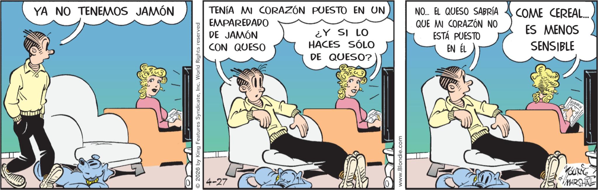 Gesture OCR: YA NO TENEMOS JAMÓN © 2026 by King Features SyndicateInc. World Rights reserved 4-27 TENÍA MI CORAZÓN PUESTO EN UN EMPAREDADO DE JAMÓN CON QUESO ¿Y SI LO HACES SÓLO DE QUESO? NO... EL QUESO SABRÍA QUE MI CORAZÓN NO ESTÁ PUESTO EN ÉL COME CEREAL... ES MENOS SENSIBLE www.Blondie.com SUDOKU YOUNG MARSHAL YA NO TENEMOS JAMÓN © 2026 by King Features SyndicateInc. World Rights reserved 4-27 TENÍA MI CORAZÓN PUESTO EN UN EMPAREDADO DE JAMÓN CON QUESO ¿ Y SI LO HACES SÓLO DE QUESO ? NO ... EL QUESO SABRÍA QUE MI CORAZÓN NO ESTÁ PUESTO EN ÉL COME CEREAL ... ES MENOS SENSIBLE www.Blondie.com SUDOKU YOUNG MARSHAL