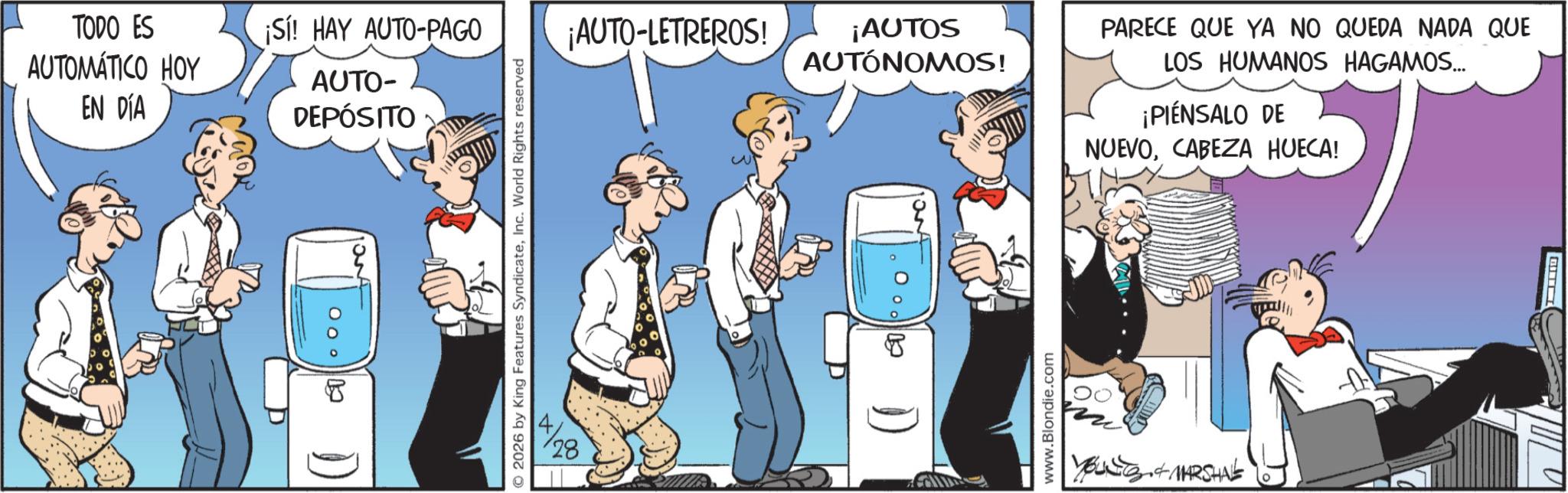 Publication OCR: TODO ES AUTOMÁTICO HOY ¡Sí! HAY AUTO-PAGO EN DÍA AUTO- DEPÓSITO no 1) O2026 by King Features SyndicateInc. World Rights reserved ¡AUTO-LETREROS! ¡AUTOS 28 AUTÓNOMOS! www.Blondie.com PARECE QUE YA NO QUEDA NADA QUE LOS HUMANOS HAGAMOS... ¡PIENSALO DE NUEVOCABEZA HUECA! YouNS & MARSHAL TODO ES AUTOMÁTICO HOY ¡ Sí ! HAY AUTO - PAGO EN DÍA AUTO- DEPÓSITO no 1 ) O2026 by King Features SyndicateInc. World Rights reserved ¡ AUTO - LETREROS ! ¡ AUTOS 28 AUTÓNOMOS ! www.Blondie.com PARECE QUE YA NO QUEDA NADA QUE LOS HUMANOS HAGAMOS ... ¡ PIENSALO DE NUEVOCABEZA HUECA ! YouNS & MARSHAL