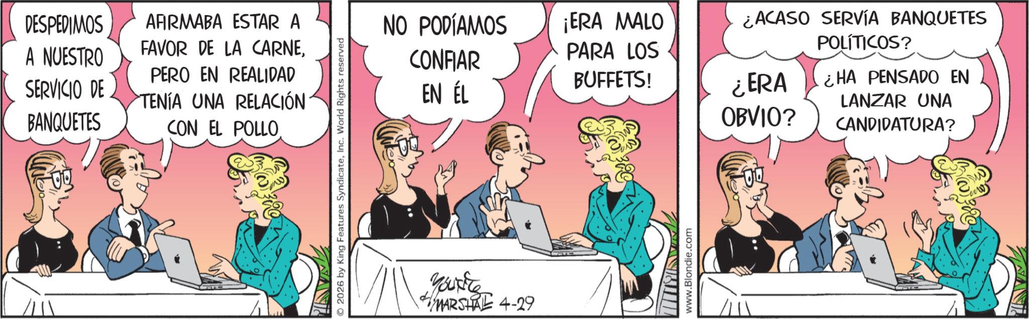Hearing OCR: DESPEDIMOS A NUESTRO SERVICIO DE BANQUETES AFIRMABA ESTAR A FAVOR DE LA CARNEPERO EN REALIDAD TENÍA UNA RELACIÓN CON EL POLLO. © 2026 by King Features SyndicateInc. World Rights reserved NO PODÍAMOS CONFIAR EN ÉL ¡ERA MALO PARA LOS BUFFETS! ¿ERA OBVIO? Youxite MARSHAL 4-29 www.Blondie.com ¿ACASO SERVÍA BANQUETES POLÍTICOS? ¿HA PENSADO EN LANZAR UNA CANDIDATURA? DESPEDIMOS A NUESTRO SERVICIO DE BANQUETES AFIRMABA ESTAR A FAVOR DE LA CARNEPERO EN REALIDAD TENÍA UNA RELACIÓN CON EL POLLO . © 2026 by King Features SyndicateInc. World Rights reserved NO PODÍAMOS CONFIAR EN ÉL ¡ ERA MALO PARA LOS BUFFETS ! ¿ ERA OBVIO ? Youxite MARSHAL 4-29 www.Blondie.com ¿ ACASO SERVÍA BANQUETES POLÍTICOS ? ¿ HA PENSADO EN LANZAR UNA CANDIDATURA ?