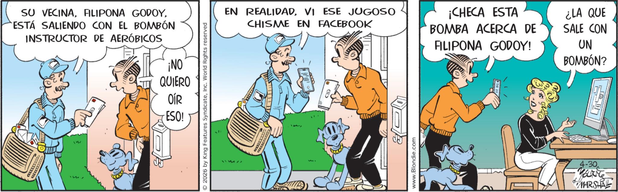 Publication OCR: SU VECINAESTÁ SALIENDO CON EL BOMBÓN INSTRUCTOR DE AERÓBICOS ¡NO QUIERO OÍR 157 ESO! O2026 by King Features SyndicateInc. World Rights reserved EN REALIDADVI ESE JUGOSO CHISME EN FACEBOOK ¡CHECA ESTA BOMBA ACERCA DE FILIPONA GODOY! ¿LA QUE SALE CON UN BOMBÓN? www.Blondie.com 4-30. MANTE MARSHAL SU VECINAFILIPONA GODOYESTÁ SALIENDO CON EL BOMBÓN INSTRUCTOR DE AERÓBICOS ¡ NO QUIERO OÍR 157 ESO ! O2026 by King Features SyndicateInc. World Rights reserved EN REALIDADVI ESE JUGOSO CHISME EN FACEBOOK ¡ CHECA ESTA BOMBA ACERCA DE FILIPONA GODOY ! ¿ LA QUE SALE CON UN BOMBÓN ? www.Blondie.com 4-30 . MANTE MARSHAL