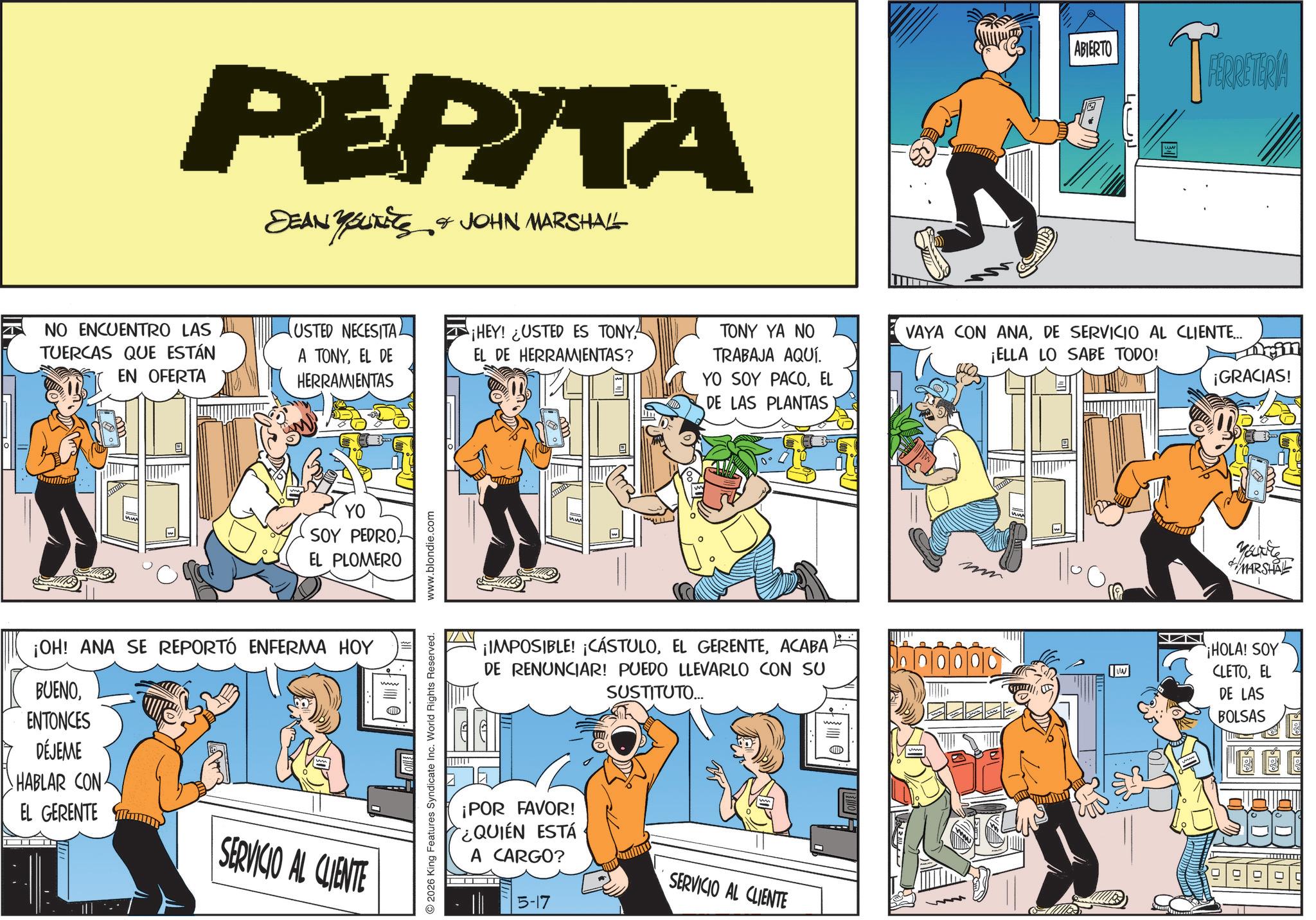 Fictional character OCR: PEPITA DEAN YOUNITS & JOHN MARSHALL NO ENCUENTRO LAS TUERCAS QUE ESTÁN EN OFERTA USTED NECESITA. A TONYEL DE HERRAMIENTAS YO SOY PEDROEL PLOMERO ¡OH! ANA SE REPORTÓ ENFERMA HOY BUENOENTONCES DÉJEME HABLAR CON EL GERENTE SERVICIO AL CLIENTE 2026 King Features Syndicate Inc. World Rights Reserved. www.blondie.com ABIERTO FERRETERIA ¡HEY! ¿USTED ES TONY. EL DE HERRAMIENTAS? TONY YA NO TRABAJA AQUÍ. YO SOY PACOEL DE LAS PLANTAS VAYA CON ANADE SERVICIO AL CLIENTE... ¡ELLA LO SABE TODO! Drill ¡GRACIAS! ¡IMPOSIBLE! ¡CÁSTULOACABA DE RENUNCIAR! PUEDO LLEVARLO CON SU SUSTITUTO... ¡POR FAVOR! ¿QUIÉN ESTÁ TT A CARGO? 5-17 SERVICIO AL CLIENTE www ?????? You're MARSHAL ¡HOLA! SOY CLETOEL DE LAS BOLSAS See 99999 PEPITA DEAN YOUNITS & JOHN MARSHALL NO ENCUENTRO LAS TUERCAS QUE ESTÁN EN OFERTA USTED NECESITA . A TONYEL DE HERRAMIENTAS YO SOY PEDROEL PLOMERO ¡ OH ! ANA SE REPORTÓ ENFERMA HOY BUENOENTONCES DÉJEME HABLAR CON EL GERENTE SERVICIO AL CLIENTE 2026 King Features Syndicate Inc. World Rights Reserved . www.blondie.com ABIERTO FERRETERIA ¡ HEY ! ¿ USTED ES TONY . EL DE HERRAMIENTAS ? TONY YA NO TRABAJA AQUÍ . YO SOY PACOEL DE LAS PLANTAS VAYA CON ANADE SERVICIO AL CLIENTE ... ¡ ELLA LO SABE TODO ! Drill ¡ GRACIAS ! ¡ IMPOSIBLE ! ¡ CÁSTULOEL GERENTEACABA DE RENUNCIAR ! PUEDO LLEVARLO CON SU SUSTITUTO ... ¡ POR FAVOR ! ¿ QUIÉN ESTÁ TT A CARGO ? 5-17 SERVICIO AL CLIENTE www ?? ?? ?? You're MARSHAL ¡ HOLA ! SOY CLETOEL DE LAS BOLSAS See 99999