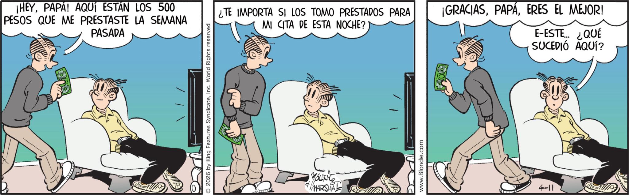 Publication OCR: ¡HEYPAPA! AQUÍ ESTÁN LOS 500 PESOS QUE ME PRESTASTE LA SEMANA PASADA © 2026 by King Features SyndicateInc. World Rights reserved ¿TE IMPORTA SI LOS TOMO PRESTADOS PARA MI CITA DE ESTA NOCHE? ¡GRACIASERES EL MEJOR! E-ESTE... ¿QUÉ SUCEDIÓ AQUÍ? www.Blondie.com 4-11 ¡ HEYPAPA ! AQUÍ ESTÁN LOS 500 PESOS QUE ME PRESTASTE LA SEMANA PASADA © 2026 by King Features SyndicateInc. World Rights reserved ¿ TE IMPORTA SI LOS TOMO PRESTADOS PARA MI CITA DE ESTA NOCHE ? ¡ GRACIASERES EL MEJOR ! E - ESTE ... ¿ QUÉ SUCEDIÓ AQUÍ ? www.Blondie.com 4-11