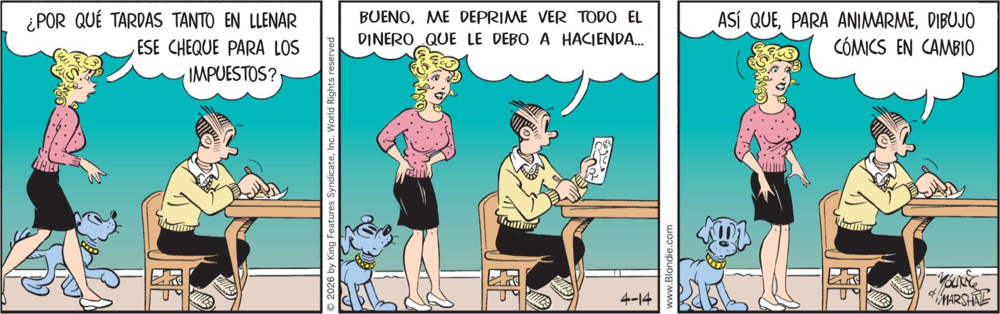 Publication OCR: ¿POR QUÉ TARDAS TANTO EN LLENAR ESE CHEQUE PARA LOS IMPUESTOS? 2026 by King Features SyndicateInc. World Rights reserved BUENOME DEPRIME VER TODO EL DINERO QUE LE DEBO A HACIENDA... ASÍ QUEDIBUJO CÓMICS EN CAMBIO 4-14 www.Blondie.com YOUNG MARSHAL ¿ POR QUÉ TARDAS TANTO EN LLENAR ESE CHEQUE PARA LOS IMPUESTOS ? 2026 by King Features SyndicateInc. World Rights reserved BUENOME DEPRIME VER TODO EL DINERO QUE LE DEBO A HACIENDA ... ASÍ QUEPARA ANIMARMEDIBUJO CÓMICS EN CAMBIO 4-14 www.Blondie.com YOUNG MARSHAL