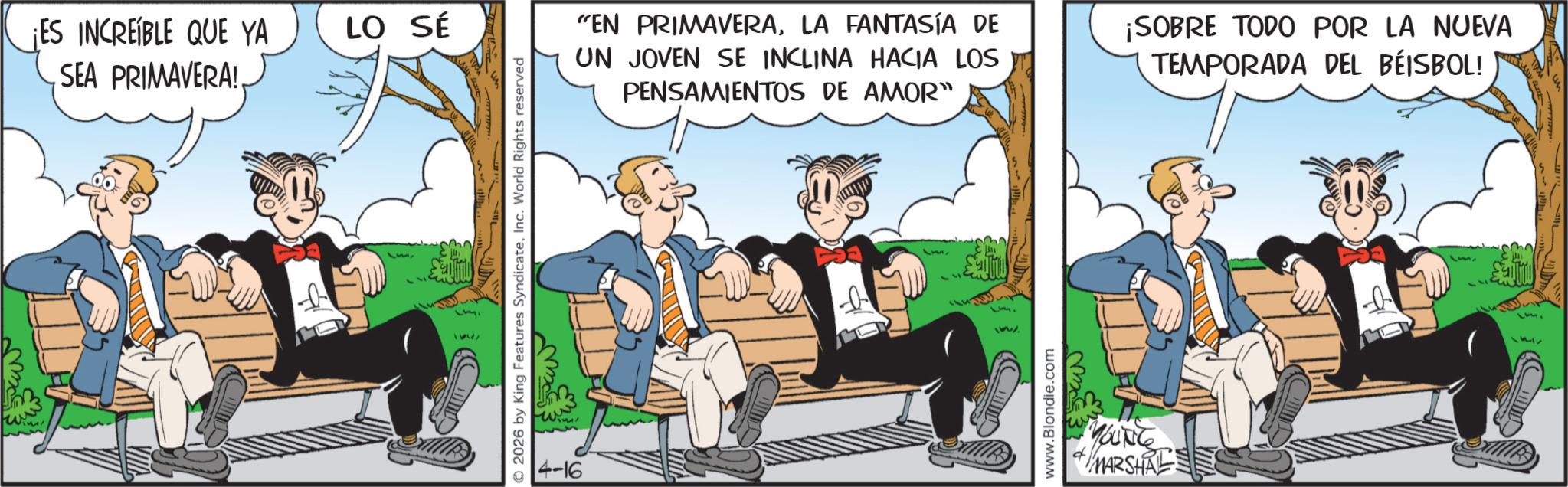 Comic book OCR: ¡ES INCREÍBLE QUE YA SEA PRIMAVERA! LO SÉ © 2026 by King Features SyndicateInc. World Rights reserved 4-16 "EN PRIMAVERALA FANTASÍA DE UN JOVEN SE INCLINA HACIA LOS PENSAMIENTOS DE AMOR" ibmix www.Blondie.com YOUNG MARSHA ¡SOBRE TODO POR LA NUEVA TEMPORADA DEL BÉISBOL! ¡ ES INCREÍBLE QUE YA SEA PRIMAVERA ! LO SÉ © 2026 by King Features SyndicateInc. World Rights reserved 4-16 " EN PRIMAVERALA FANTASÍA DE UN JOVEN SE INCLINA HACIA LOS PENSAMIENTOS DE AMOR " ibmix www.Blondie.com YOUNG MARSHA ¡ SOBRE TODO POR LA NUEVA TEMPORADA DEL BÉISBOL !