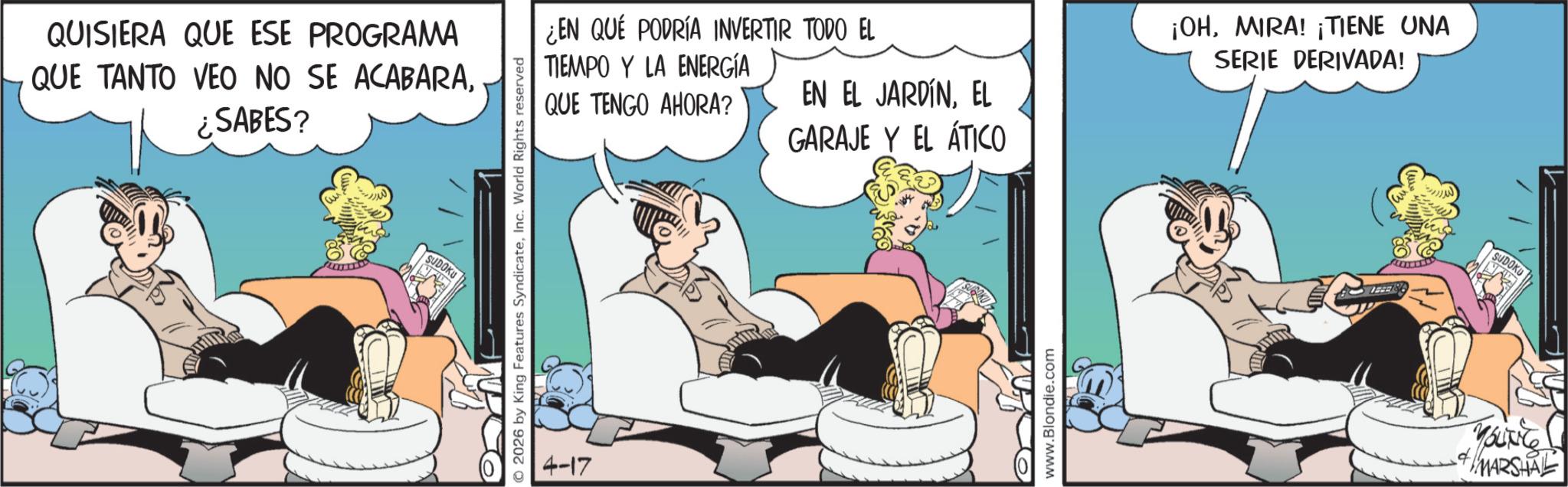 Animated cartoon OCR: QUISIERA QUE ESE PROGRAMA QUE TANTO VEO NO SE ACABARA¿SABES? SUDOKU © 2026 by King Features SyndicateInc. World Rights reserved 4-17 ¿EN QUE PODRÍA INVERTIR TODO EL TIEMPO Y LA ENERGÍA QUE TENGO AHORA? EN EL JARDÍNEL GARAJE Y EL ÁTICO www.Blondie.com ¡OHMIRA! ¡TIENE UNA SERIE DERIVADA! SUDOKU YOUNG MARSHAL QUISIERA QUE ESE PROGRAMA QUE TANTO VEO NO SE ACABARA¿ SABES ? SUDOKU © 2026 by King Features SyndicateInc. World Rights reserved 4-17 ¿ EN QUE PODRÍA INVERTIR TODO EL TIEMPO Y LA ENERGÍA QUE TENGO AHORA ? EN EL JARDÍNEL GARAJE Y EL ÁTICO www.Blondie.com ¡ OHMIRA ! ¡ TIENE UNA SERIE DERIVADA ! SUDOKU YOUNG MARSHAL