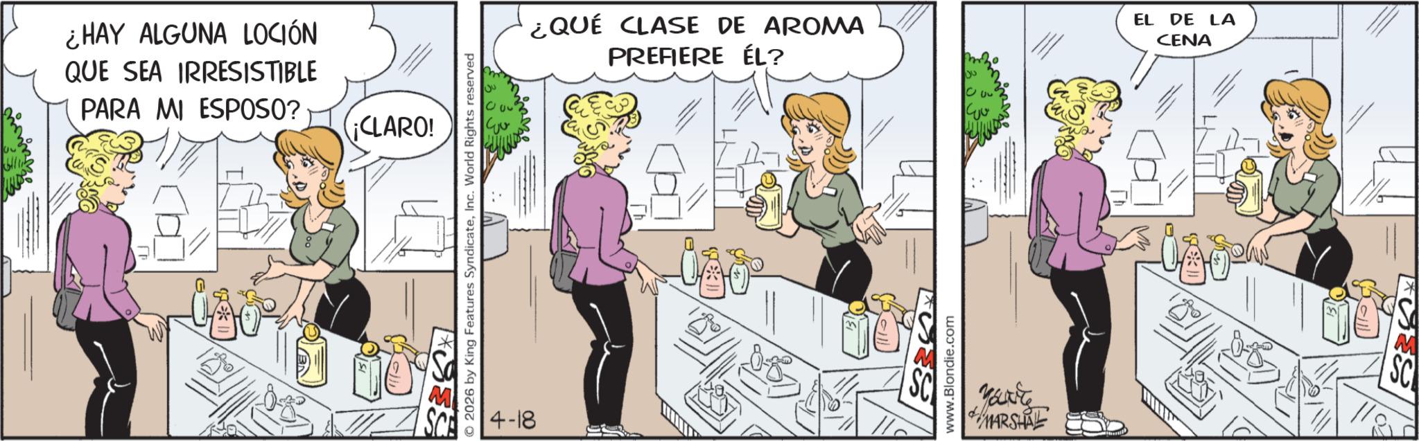 Publication OCR: ¿HAY ALGUNA LOCIÓN QUE SEA IRRESISTIBLE PARA MI ESPOSO? ¡CLARO! SCA © 2026 by King Features SyndicateInc. World Rights reserved 4-18 20 ¿QUÉ CLASE DE AROMA PREFIERE ÉL? www.Blondie.com ??? ?? You're MARSHAL EL DE LA CENA 18% M SC ¿ HAY ALGUNA LOCIÓN QUE SEA IRRESISTIBLE PARA MI ESPOSO ? ¡ CLARO ! SCA © 2026 by King Features SyndicateInc. World Rights reserved 4-18 20 ¿ QUÉ CLASE DE AROMA PREFIERE ÉL ? www.Blondie.com ??? ?? You're MARSHAL EL DE LA CENA 18 % M SC