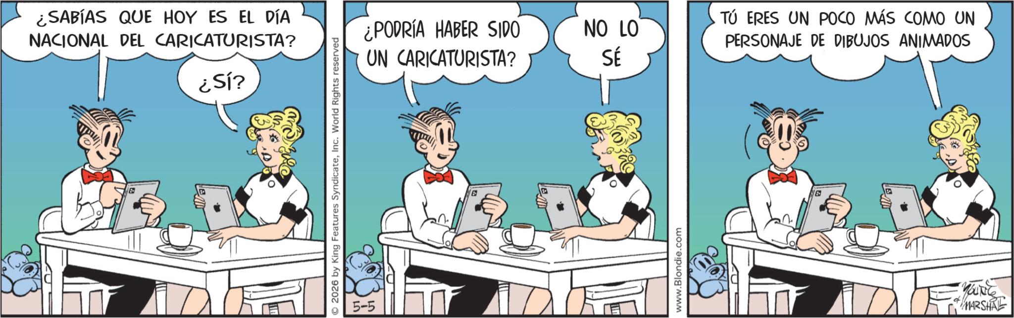 Line art OCR: ¿SABÍAS QUE HOY ES EL DÍA NACIONAL DEL CARICATURISTA? ¿Sí? © 2026 by King Features SyndicateInc. World Rights reserved 5-5 ¿PODRÍA HABER SIDO NO LO UN CARICATURISTA? SÉ E www.Blondie.com TÚ ERES UN POCO MÁS COMO UN PERSONAJE DE DIBUJOS ANIMADOS MARSHAL ¿ SABÍAS QUE HOY ES EL DÍA NACIONAL DEL CARICATURISTA ? ¿ Sí ? © 2026 by King Features SyndicateInc. World Rights reserved 5-5 ¿ PODRÍA HABER SIDO NO LO UN CARICATURISTA ? SÉ E www.Blondie.com TÚ ERES UN POCO MÁS COMO UN PERSONAJE DE DIBUJOS ANIMADOS MARSHAL