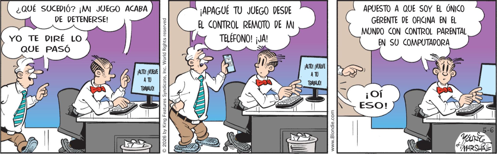 Comic book OCR: ¿QUÉ SUCEDIÓ? ¡MI JUEGO ACABA DE DETENERSE! YO TE DIRÉ LO QUE PASÓ ¡ALTO! ¡VUELVE A TU 2026 by King Features SyndicateInc. World Rights reserved TRABAJO! ¡APAGUE TU JUEGO DESDE EL CONTROL REMOTO DE MI TELÉFONO! ¡JA! ¡ALTO! ¡VUELVE A TU TRABAJO! www.Blondie.com APUESTO A QUE SOY EL ÚNICO GERENTE DE OFICINA EN EL MUNDO CON CONTROL PARENTAL EN SU COMPUTADORA ¡Oí ESO! 5-6 d YOUNG MARSHRE ¿ QUÉ SUCEDIÓ ? ¡ MI JUEGO ACABA DE DETENERSE ! YO TE DIRÉ LO QUE PASÓ ¡ ALTO ! ¡ VUELVE A TU 2026 by King Features SyndicateInc. World Rights reserved TRABAJO ! ¡ APAGUE TU JUEGO DESDE EL CONTROL REMOTO DE MI TELÉFONO ! ¡ JA ! ¡ ALTO ! ¡ VUELVE A TU TRABAJO ! www.Blondie.com APUESTO A QUE SOY EL ÚNICO GERENTE DE OFICINA EN EL MUNDO CON CONTROL PARENTAL EN SU COMPUTADORA ¡ Oí ESO ! 5-6 d YOUNG MARSHRE