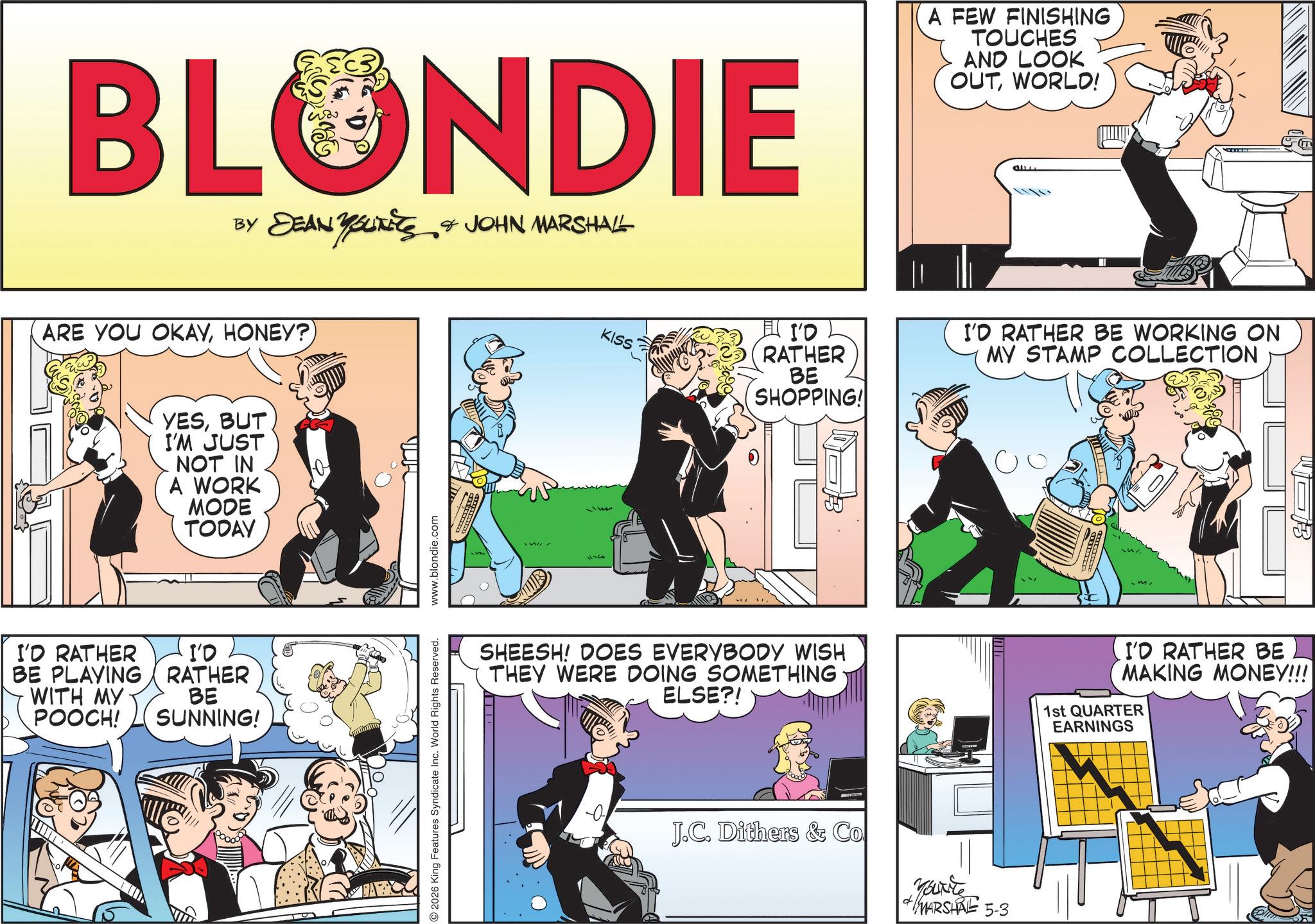 Fictional character OCR: BLONDIE BY DEAN YOUNEES & JOHN MARSHALL ARE YOU OKAYHONEY?) YESBUT I'M JUST NOT IN A WORK MODE TODAY I'D RATHER BE PLAYING WITH MY POOCH! I'D RATHER BE SUNNING! 2026 King Features Syndicate Inc. World Rights Reserved. www.blondie.com KISS I'D RATHER BE SHOPPING! SHEESH! DOES EVERYBODY WISH THEY WERE DOING SOMETHING ELSE?! J.C. Dithers & Co A FEW FINISHING TOUCHES AND LOOK OUTWORLD! ??? I'D RATHER BE WORKING ON MY STAMP COLLECTION d Youxite + MARSHAL 5-3 GM B I'D RATHER BE MAKING MONEY!!! 1st QUARTER EARNINGS BLONDIE BY DEAN YOUNEES & JOHN MARSHALL ARE YOU OKAYHONEY ? ) YESBUT I'M JUST NOT IN A WORK MODE TODAY I'D RATHER BE PLAYING WITH MY POOCH ! I'D RATHER BE SUNNING ! 2026 King Features Syndicate Inc. World Rights Reserved . www.blondie.com KISS I'D RATHER BE SHOPPING ! SHEESH ! DOES EVERYBODY WISH THEY WERE DOING SOMETHING ELSE ?! J.C. Dithers & Co A FEW FINISHING TOUCHES AND LOOK OUTWORLD ! ??? I'D RATHER BE WORKING ON MY STAMP COLLECTION d Youxite + MARSHAL 5-3 GM B I'D RATHER BE MAKING MONEY !!! 1st QUARTER EARNINGS