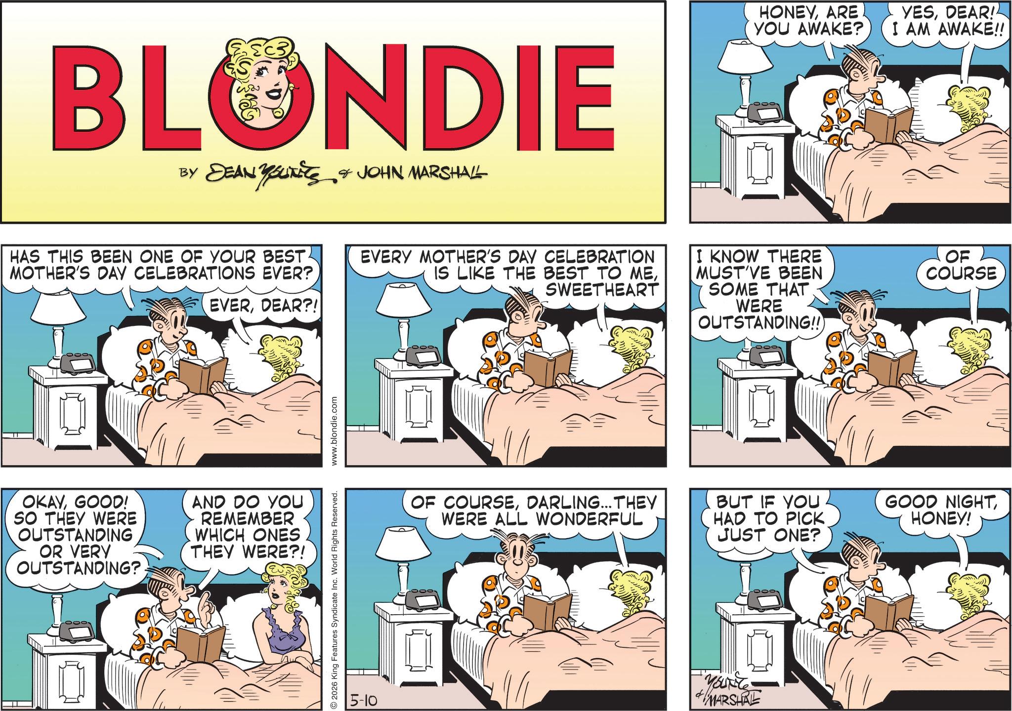 Publication OCR: BLONDIE BY DEAN YOUITIES & JOHN MARSHALL HONEYARE YOU AWAKE? YESDEAR! I AM AWAKE!! HAS THIS BEEN ONE OF YOUR BEST MOTHER'S DAY CELEBRATIONS EVER? EVERDEAR?! EVERY MOTHER'S DAY CELEBRATION IS LIKE THE BEST TO MESWEETHEART I KNOW THERE MUST'VE BEEN SOME THAT WERE OUTSTANDING!! OF COURSE OKAYGOOD! SO THEY WERE OUTSTANDING OR VERY OUTSTANDING?. AND DO YOU REMEMBER WHICH ONES THEY WERE?! 2026 King Features Syndicate Inc. World Rights Reserved. 5-10 www.blondie.com 2009 OF COURSEDARLING... THEY WERE ALL WONDERFUL BUT IF YOU HAD TO PICK JUST ONE? GOOD NIGHTHONEY! YOURE MARSHRE BLONDIE BY DEAN YOUITIES & JOHN MARSHALL HONEYARE YOU AWAKE ? YESDEAR ! I AM AWAKE !! HAS THIS BEEN ONE OF YOUR BEST MOTHER'S DAY CELEBRATIONS EVER ? EVERDEAR ?! EVERY MOTHER'S DAY CELEBRATION IS LIKE THE BEST TO MESWEETHEART I KNOW THERE MUST'VE BEEN SOME THAT WERE OUTSTANDING !! OF COURSE OKAYGOOD ! SO THEY WERE OUTSTANDING OR VERY OUTSTANDING ?. AND DO YOU REMEMBER WHICH ONES THEY WERE ?! 2026 King Features Syndicate Inc. World Rights Reserved . 5-10 www.blondie.com 2009 OF COURSEDARLING ... THEY WERE ALL WONDERFUL BUT IF YOU HAD TO PICK JUST ONE ? GOOD NIGHTHONEY ! YOURE MARSHRE