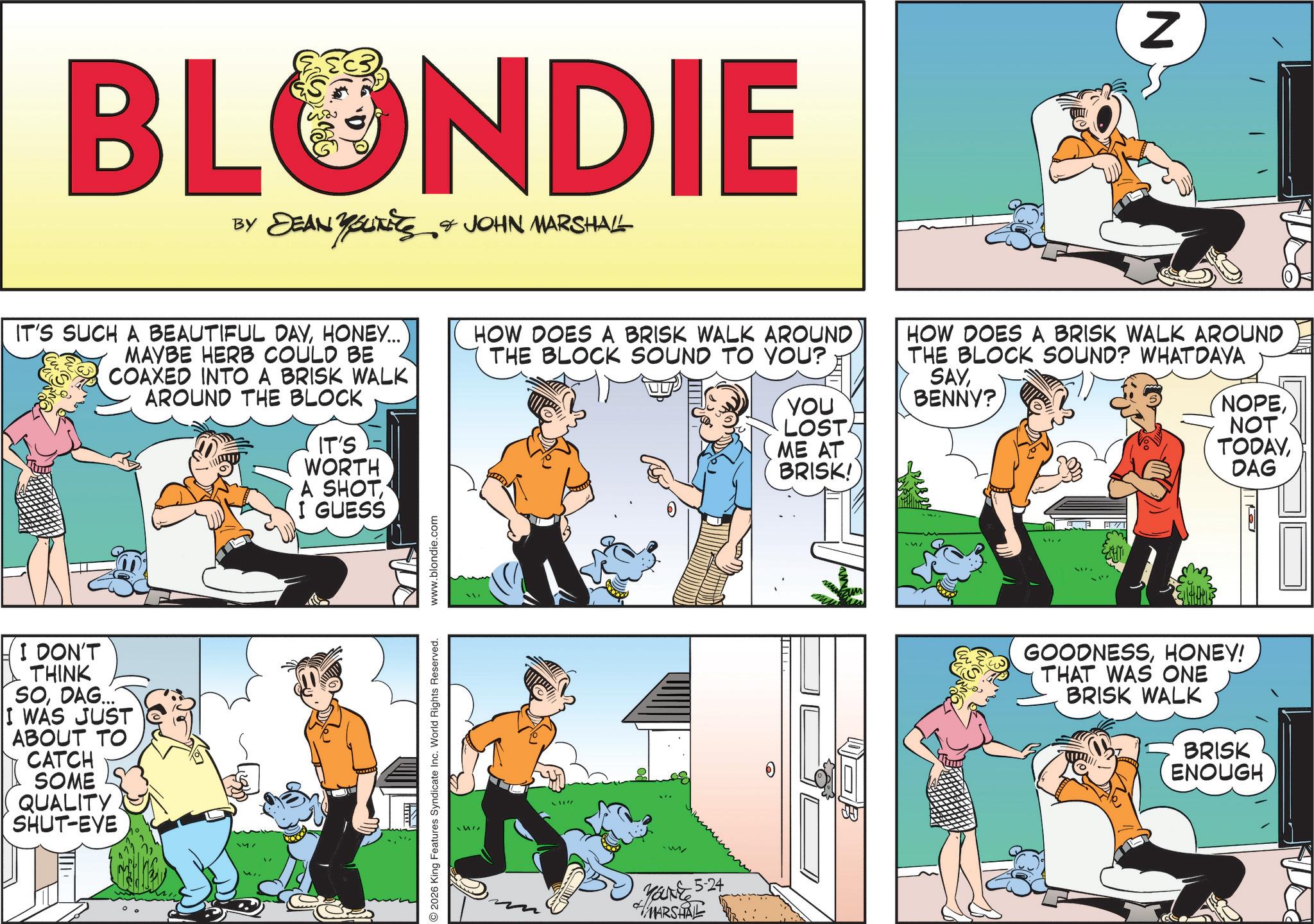 Animated cartoon OCR: BLONDIE BY DEAN YOLITICS & JOHN MARSHALL N IT'S SUCH A BEAUTIFUL DAYHONEY..... MAYBE HERB COULD BE COAXED INTO A BRISK WALK AROUND THE BLOCK IT'S WORTH HOW DOES A BRISK WALK AROUND THE BLOCK SOUND TO YOU? YOU LOST ME AT BRISK! HOW DOES A BRISK WALK AROUND THE BLOCK SOUND? WHATDAYA SAYBENNY? NOPENOT TODAYDAG I DON'T THINK SODAG... I WAS JUST ABOUT TO CATCH SOME QUALITY SHUT-EVE A SHOTI GUESS 2026 King Features Syndicate Inc. World Rights Reserved. www.blondie.com !!!! Make 5-24 MARSHALL ???? ???? GOODNESSHONEY! THAT WAS ONE BRISK WALK BRISK ENOUGH BLONDIE BY DEAN YOLITICS & JOHN MARSHALL N IT'S SUCH A BEAUTIFUL DAYHONEY ..... MAYBE HERB COULD BE COAXED INTO A BRISK WALK AROUND THE BLOCK IT'S WORTH HOW DOES A BRISK WALK AROUND THE BLOCK SOUND TO YOU ? YOU LOST ME AT BRISK ! HOW DOES A BRISK WALK AROUND THE BLOCK SOUND ? WHATDAYA SAYBENNY ? NOPENOT TODAYDAG I DON'T THINK SODAG ... I WAS JUST ABOUT TO CATCH SOME QUALITY SHUT - EVE A SHOTI GUESS 2026 King Features Syndicate Inc. World Rights Reserved . www.blondie.com !!!! Make 5-24 MARSHALL ???? ???? GOODNESSHONEY ! THAT WAS ONE BRISK WALK BRISK ENOUGH