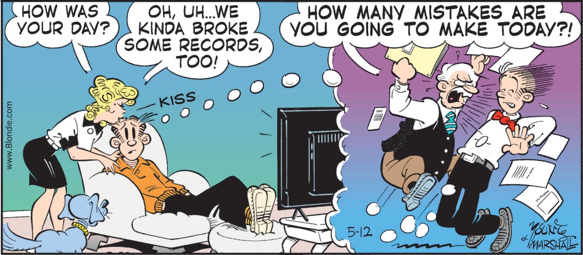 Fictional character OCR: www.Blondie.com HOW WAS YOUR DAY? OHUH...WE KINDA BROKE SOME RECORDSTOO! KISS HOW MANY MISTAKES ARE YOU GOING TO MAKE TODAY?! 5-12 W wwww YOUNG MARSHAL www.Blondie.com HOW WAS YOUR DAY ? OHUH ... WE KINDA BROKE SOME RECORDSTOO ! KISS HOW MANY MISTAKES ARE YOU GOING TO MAKE TODAY ?! 5-12 W wwww YOUNG MARSHAL