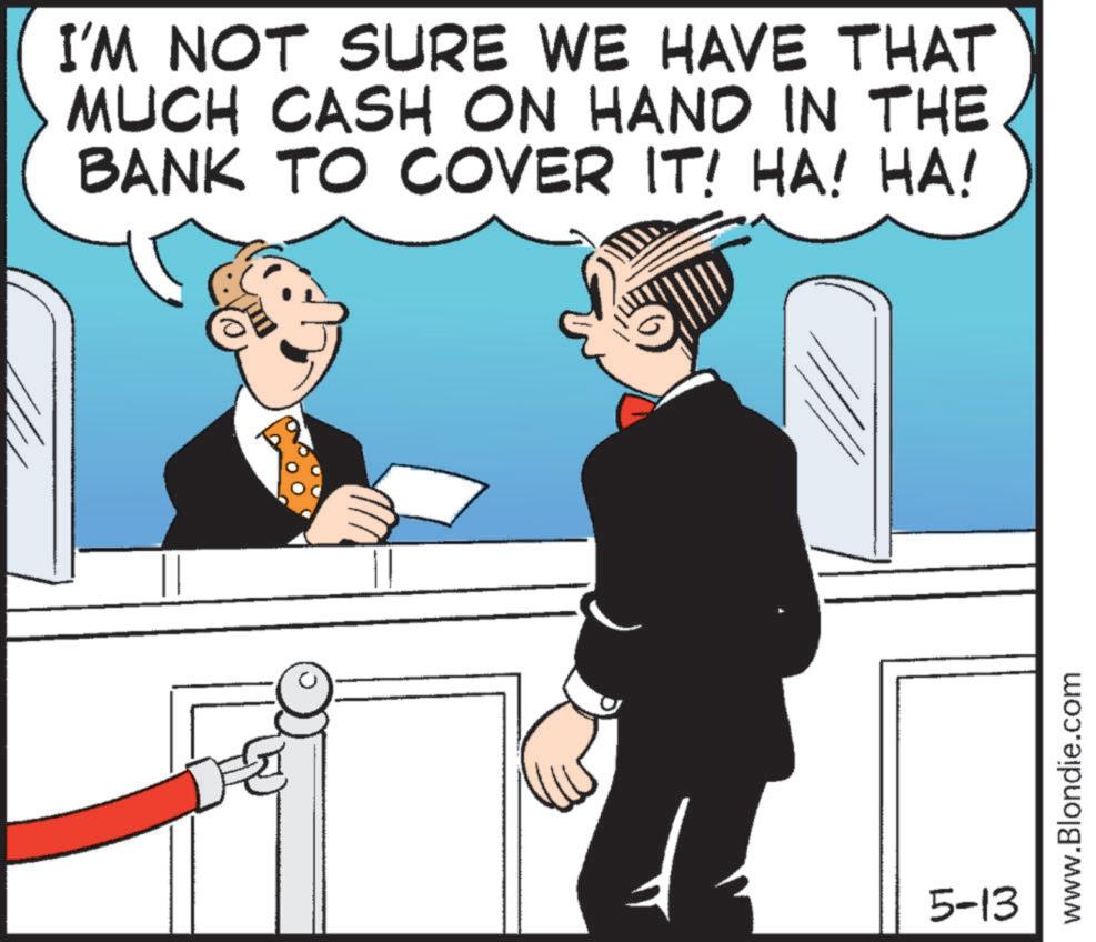 Animated cartoon OCR: I'M NOT SURE WE HAVE THAT MUCH CASH ON HAND IN THE BANK TO COVER IT! HA! HA! 5-13 www.Blondie.com I'M NOT SURE WE HAVE THAT MUCH CASH ON HAND IN THE BANK TO COVER IT ! HA ! HA ! 5-13 www.Blondie.com