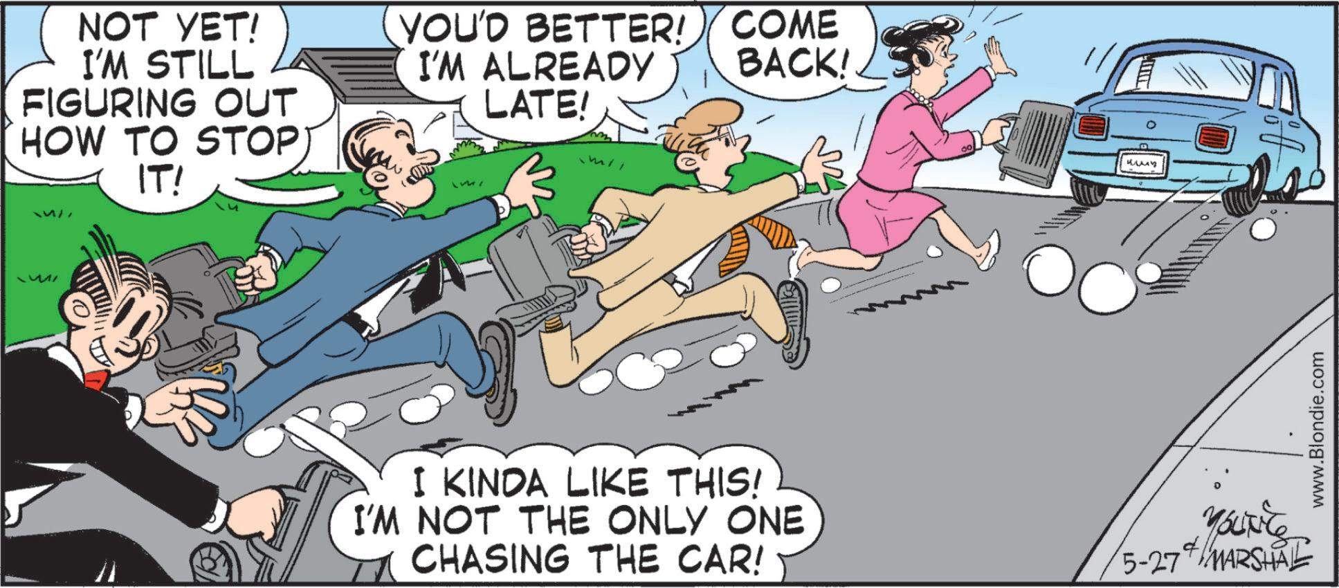 Comic book OCR: NOT YET! I'M STILL FIGURING OUT HOW TO STOP IT! BACK! YOU'D BETTER! COME I'M ALREADY LATE! ???? I KINDA LIKE THIS! I'M NOT THE ONLY ONE CHASING THE CAR! 4. 5-27 MARSHAL www.Blondie.com NOT YET ! I'M STILL FIGURING OUT HOW TO STOP IT ! BACK ! YOU'D BETTER ! COME I'M ALREADY LATE ! ???? I KINDA LIKE THIS ! I'M NOT THE ONLY ONE CHASING THE CAR ! 4 . 5-27 MARSHAL www.Blondie.com
