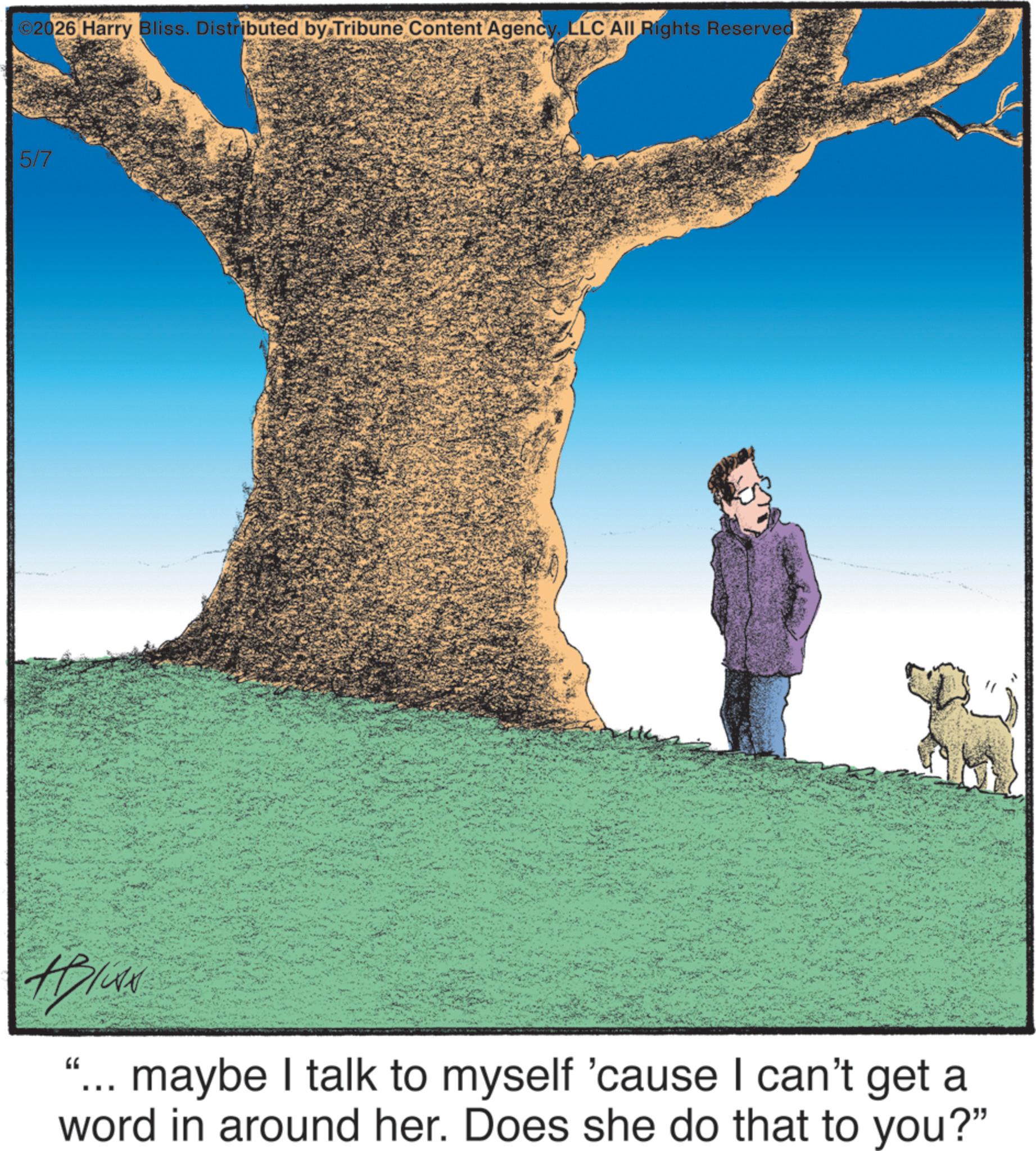 Animated cartoon OCR: ©2026 Harry Bliss. Distributed by Tribune Content AgencyLLC All Rights Reserved: 5/7 HIGAN ‘... maybe I talk to myself 'cause I can't get a word in around her. Does she do that to you?" © 2026 Harry Bliss . Distributed by Tribune Content AgencyLLC All Rights Reserved : 5/7 HIGAN ‘ ... maybe I talk to myself ' cause I can't get a word in around her . Does she do that to you ? "