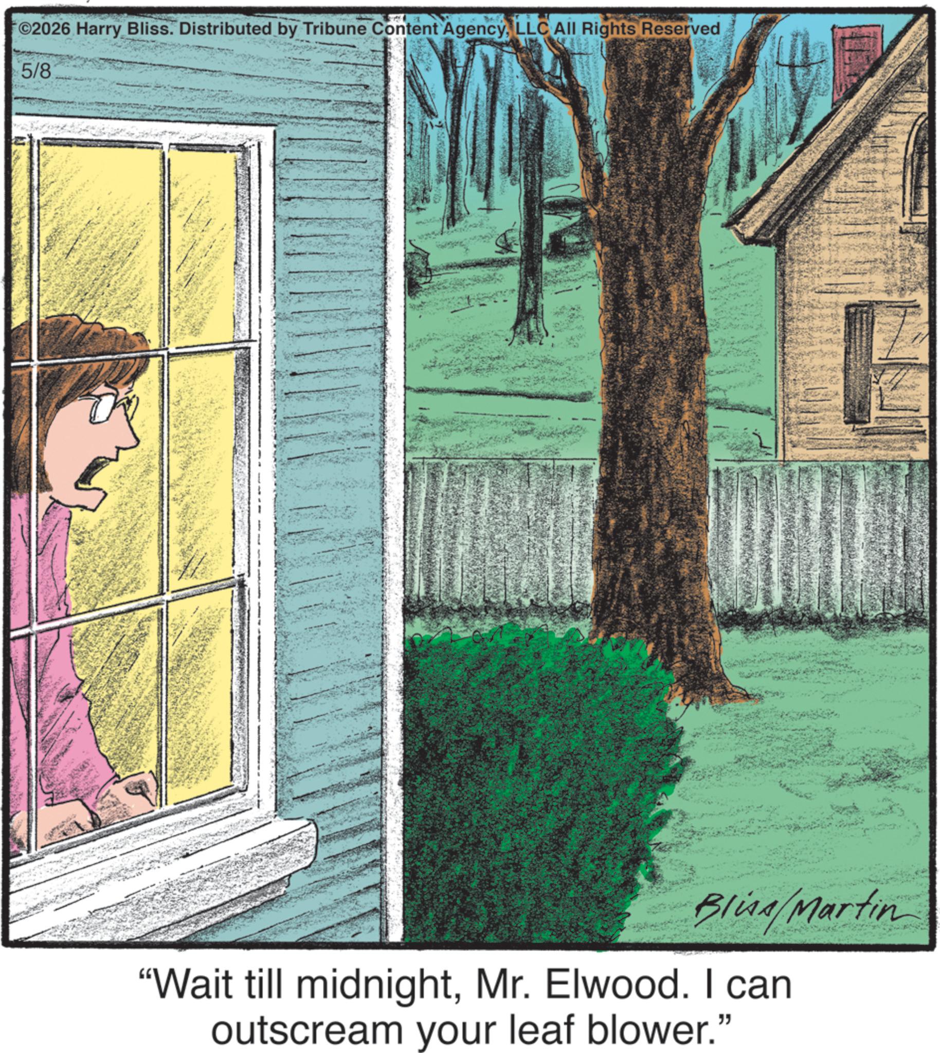 Fiction OCR: ©2026 Harry Bliss. Distributed by Tribune Content AgencyLLC All Rights Reserved 5/8- Blina/Martin "Wait till midnightMr. Elwood. I can outscream your leaf blower." © 2026 Harry Bliss . Distributed by Tribune Content AgencyLLC All Rights Reserved 5 / 8- Blina / Martin " Wait till midnightMr. Elwood . I can outscream your leaf blower . "