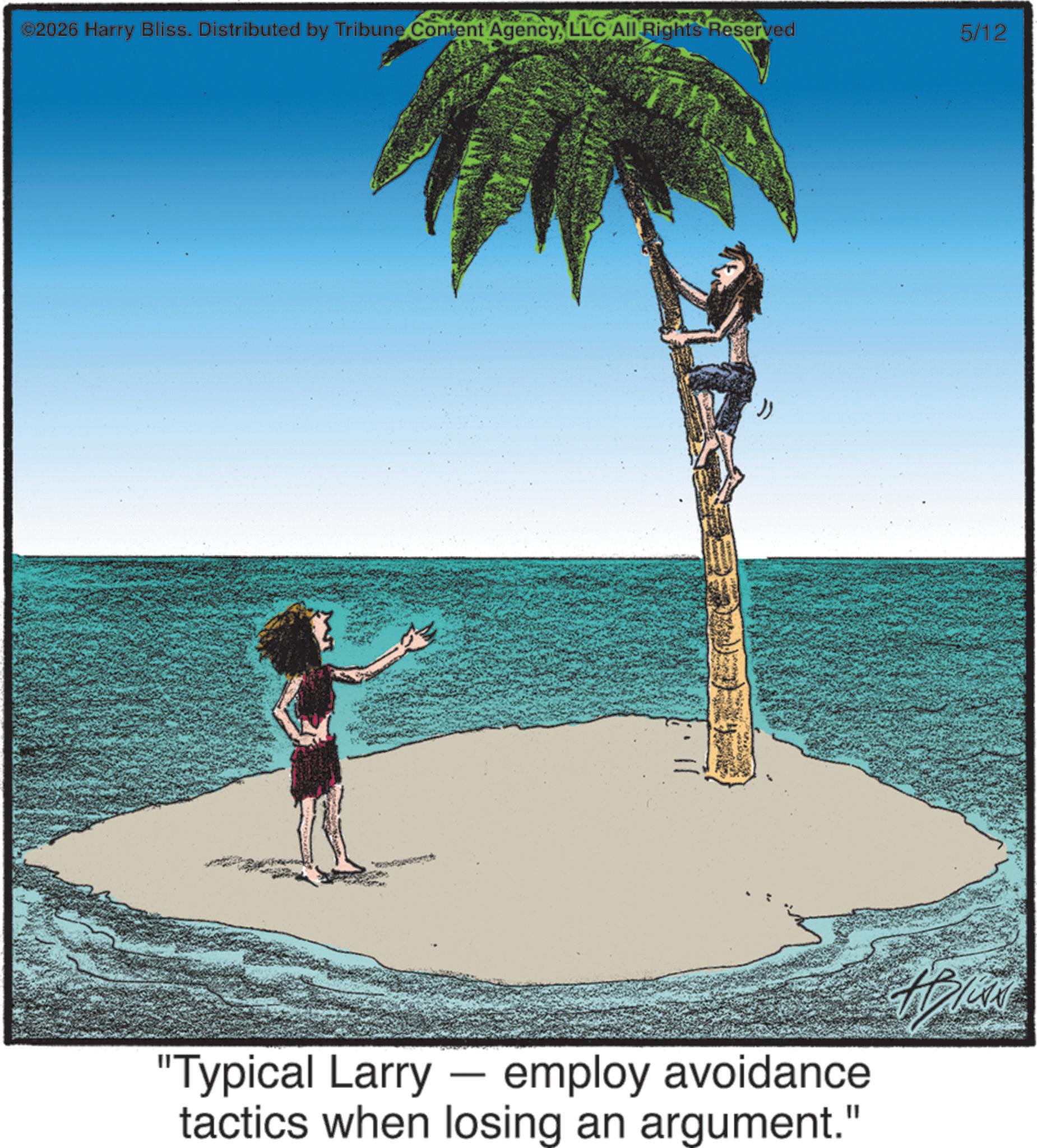 Graphics OCR: ©2026 Harry Bliss. Distributed by Tribune Content AgencyLLC All Rights Reserved "Typical Larry - employ avoidance tactics when losing an argument." 5/12 © 2026 Harry Bliss . Distributed by Tribune Content AgencyLLC All Rights Reserved " Typical Larry - employ avoidance tactics when losing an argument . " 5/12